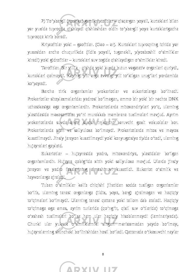 2) To’pbargli (rozetka) gemikriptofitlar – qisqargan poyali, kurtaklari bilan yer yuzida tuproqda qishlaydi qishlashdan oldin to’pbargli poya kurtaklarigacha tuproqqa kirib boradi. Kriptofitlar yoki – geofitlar. (Geo – er). Kurtaklari tuproqning ichida yer yuzasidan ancha chuqurlikda (ildiz poyali, tuganakli, piyozboshli o’simliklar kiradi) yoki gidrofitlar – kurtaklari suv tagida qishlaydigan o’simliklar kiradi. Terofitlar. Bir yillik - qishda yoki kuzda butun vegetativ organlari quriydi, kurtaklari qolmaydi. Keyingi yili erga avvalgi yili to’kilgan urug’lari yordamida ko’payadi. Barcha tirik organizmlar prokariotlar va eukariotlarga bo’linadi. Prokariotlar sitoplazmalarida: yadrosi bo’lmagan, ammo bir yoki bir nechta DNK uchastkasiga ega organizmlardir. Prokariotlarda mitoxondriylari yo’q, ularning plastidasida mezosomalar ya’ni murakkab membrana tuzilmalari mavjud. Ayrim prokariotlarda suvda erkin suzish imkonini beruvchi gazli vakuolalar bor. Prokariotlarda xitin va sellyuloza bo’lmaydi. Prokariotlarda mitoz va meyoz kuzatilmaydi. Jinsiy jarayon kuzatilmaydi yoki konyugatsiya tipida o’tadi, ularning hujayralari gaploid. Eukariotlar – hujayrasida yadro, mitoxondriya, plastidalar bo’lgan organizmlardir. Hujayra qobig’ida xitin yoki sellyuloza mavjud. Ularda jinsiy jarayon va yadro fazalarining almashinuvi kuzatildi. Eukariot o’simlik va hayvonlarga ajraladi. Tuban o’simliklar kelib chiqishi jihatidan sodda tuzilgan organizmlar bo’lib, ularning tanasi organlarga (ildiz, poya, barg) ajralmagan va haqiqiy to’qimalari bo’lmaydi. Ularning tanasi qattana yoki tallom deb ataladi. Haqiqiy to’qimaga ega emas, ayrim turlarida (qo’ng’ir, qizil suv o’tlarida) to’qimaga o’xshash tuzilmalari bo’lsa ham ular haqiqiy hisoblanmaydi (laminariyada). Chunki ular yuksak o’simliklarniki singari meristemadan paydo bo’lmay, hujayralarning shunchaki bo’linishidan hosil bo’ladi. Qattanada o’tkazuvchi naylar 8 