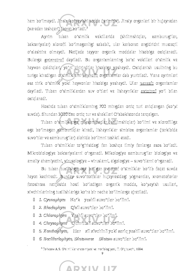 ham bo’lmaydi. Jinsiz ko’payishi sodda (primitiv). Jinsiy organlari bir hujayradan (xaradan tashqari) iborat bo’ladi. 3 Ayrim tuban o’simlik vakillarida (shilimshiqlar, zamburug’lar, bakteriyalar) xlorofil bo’lmaganligi sababli, ular karbonat angidridni mustaqil o’zlashtira olmaydi. Natijada tayyor organik moddalar hisobiga oziqlanadi. Bularga geterotrof deyiladi. Bu organizmlarning ba’zi vakillari o’simlik va hayvon qoldiqlari, ya’ni chirindilar hisobiga yashaydi. Oziqlanish usulining bu turiga kiradigan o’simliklarni saprofit organizmlar deb yuritiladi. Yana ayrimlari esa tirik o’simlik yoki hayvonlar hisobiga yashaydi. Ular parazit organizmlar deyiladi. Tuban o’simliklardan suv o’tlari va lishayniklar avtotrof yo’l bilan oziqlanadi. Hozirda tuban o’simliklarning 200 mingdan ortiq turi aniqlangan (ko’pi suvda). Shundan 3000 dan ortiq tur va shakllari O’zbekistonda tarqalgan. Tuban o’simliklarga miksomitsetlar (shilimshiqlar) bo’limi va xlorofillga ega bo’lmagan zamburuqlar kiradi, lishayniklar simbioz organizmlar (tarkibida suvo’tlar va zamburug’lar) alohida bo’limni tashkil etadi. Tuban o’simliklar to’g’risidagi fan boshqa ilmiy fanlarga asos bo’ladi. Mikrobiologiya bakteriyalarni o’rganadi. Mikologiya zamburug’lar biologiya va amaliy ahamiyatini, virusologiya – viruslarni, algologiya – suvo’tlarni o’rganadi. Bu tuban tuzilishga ega bo’lgan avtotrof o’simliklar bo’lib faqat suvda hayot kechiradi. Bunday suvo’ttoifalar hujayrasidagi pigmentlar, xromatoforlar fotosintez natijasida hosil bo’ladigan organik modda, ko’payish usullari, xivchinlarining tuzilishlariga ko’ra bir necha bo’limlarga ajratiladi.  1. Cyanophyta – Ko’k – yashil suvo’tlar bo’limi.  2. Rhodophyta – Qizil suvo’tlar bo’limi.  3. Chlorophyta – Yashil suvo’tlar bo’limi.  4. Chrysophyta – Oltin tusli suvo’tlar bo’limi .  5. Xanthophyta, – Har – xil xivchinli yoki sariq yashil suvo’tlar bo’limi .  6. Bacillariophyta, Diatomeae – Diatom suvo’tlar bo’limi . 3 To’xtaev A.S. O’simliklar anatomiyasi va morfologiyasi, T. O’qituvchi, 1994. 9 