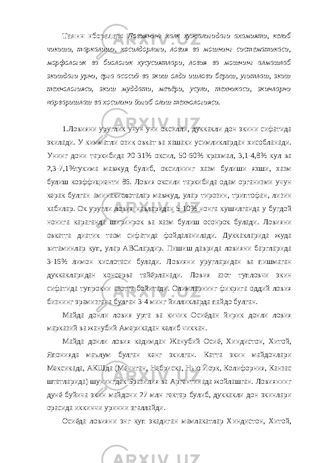 Таянч иборалар: Ловиянинг халк хужалигидаги ахамияти, келиб чикиши, таркалиши, хосилдорлиги, ловия ва мошнинг систематикаси, морфологик ва биологик хусусиятлари, ловия ва мошнинг алмашлаб экишдаги урни, ерга асосий ва экиш олди ишлови бериш, угитлаш, экиш технологияси, экиш муддати, меъёри, усули, техникаси, экинларни парваришлаш ва хосилини йигиб олиш технологияси. 1.Ловияни уруглик учун уни оксилли, дуккакли дон экини сифатида экилади. У кимматли озик овкат ва хашаки усимликлардан хисобланади. Унинг дони таркибида 20-31% оксил, 50-60% крахмал, 3,1-4,8% кул ва 2,3-7,1%тукима мавжуд булиб, оксилнинг хазм булиши яхши, хазм булиш коэффициенти 86. Ловия оксили таркибида одам организми учун керак булган аминакислоталар мавжуд, улар тирозин, триптофан, лизин кабилар. Ок уругли ловия навларидан 5-10% нонга кушилганда у бугдой нонига караганда ширинрок ва хазм булиш осонрок булади. Ловияни овкатга диатик таом сифатида фойдаланилади. Дуккакларида жуда витаминлар куп, улар АВСлардир. Пишиш даврида ловияни баргларида 3-16% лимон кислотаси булади. Ловияни уругларидан ва пишмаган дуккакларидан консерва тайёрланади. Ловия азот тупловчи экин сифатида тупрокни азотга бойитади. Олимларнинг фикрига оддий ловия бизнинг эрамизгача булган 3-4 минг йилликларда пайдо булган. Майда донли ловия урта ва кичик Осиёдан йирик донли ловия марказий ва жанубий Америкадан келиб чиккан. Майда донли ловия кадимдан Жанубий Осиё, Хиндистон, Хитой, Японияда маълум булган кенг экилган. Катта экин майдонлари Мексикада, АКШда (Мечиган, Небриска, Нью Йорк, Колифорния, Канзас штатларида) шунингдек Бразилия ва Аргентинада жойлашган. Ловиянинг дунё буйича экин майдони 27 млн гектар булиб, дуккакли дон экинлари орасида иккинчи уринни эгаллайди. Осиёда ловияни энг куп экадиган мамлакатлар Хиндистон, Хитой, 