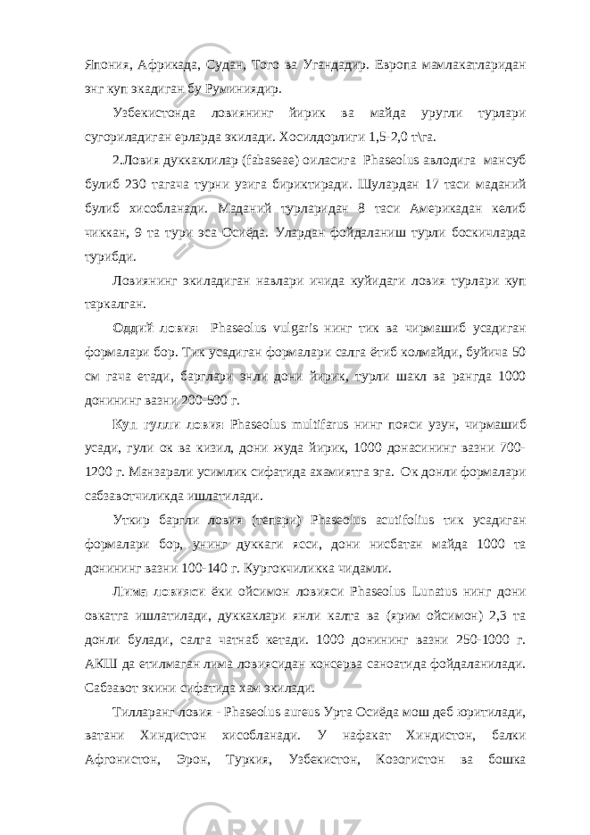 Япония, Африкада, Судан, Того ва Угандадир. Европа мамлакатларидан энг куп экадиган бу Руминиядир. Узбекистонда ловиянинг йирик ва майда уругли турлари сугориладиган ерларда экилади. Хосилдорлиги 1,5-2,0 т\га. 2.Ловия дуккаклилар (fabaseae) оиласига Phaseolus авлодига мансуб булиб 230 тагача турни узига бириктиради. Шулардан 17 таси маданий булиб хисобланади. Маданий турларидан 8 таси Америкадан келиб чиккан, 9 та тури эса Осиёда. Улардан фойдаланиш турли боскичларда турибди. Ловиянинг экиладиган навлари ичида куйидаги ловия турлари куп таркалган. Оддий ловия Phaseolus vulgaris нинг тик ва чирмашиб усадиган формалари бор. Тик усадиган формалари салга ётиб колмайди, буйича 50 см гача етади, барглари энли дони йирик, турли шакл ва рангда 1000 донининг вазни 200-500 г. Куп гулли ловия Phaseolus multifarus нинг пояси узун, чирмашиб усади, гули ок ва кизил, дони жуда йирик, 1000 донасининг вазни 700- 1200 г. Манзарали усимлик сифатида ахамиятга эга. Ок донли формалари сабзавотчиликда ишлатилади. Уткир баргли ловия (тепари) Phaseolus acutifolius тик усадиган формалари бор, унинг дуккаги ясси, дони нисбатан майда 1000 та донининг вазни 100-140 г. Кургокчиликка чидамли. Лима ловияси ёки ойсимон ловияси Phаseolus Lunatus нинг дони овкатга ишлатилади, дуккаклари янли калта ва (ярим ойсимон) 2,3 та донли булади, салга чатнаб кетади. 1000 донининг вазни 250-1000 г. АКШ да етилмаган лима ловиясидан консерва саноатида фойдаланилади. Сабзавот экини сифатида хам экилади. Тилларанг ловия - Phaseolus aureus Урта Осиёда мош деб юритилади, ватани Хиндистон хисобланади. У нафакат Хиндистон, балки Афгонистон, Эрон, Туркия, Узбекистон, Козогистон ва бошка 