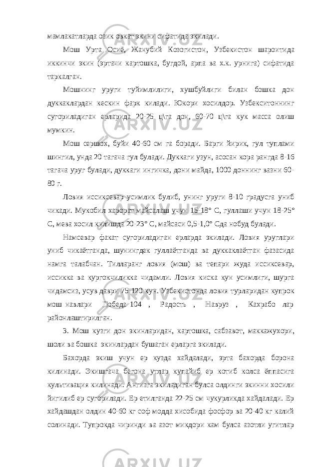 мамлакатларда озик овкат экини сифатида экилади. Мош Урта Осиё, Жанубий Козогистон, Узбекистон шароитида иккинчи экин (эртачи картошка, бугдой, арпа ва х.к. урнига) сифатида таркалган. Мошнинг уруги туйимлилиги, хушбуйлиги билан бошка дон дуккаклардан кескин фарк килади. Юкори хосилдор. Узбекситоннинг сугориладиган ерларида 20-25 ц\га дон, 60-70 ц\га кук масса олиш мумкин. Мош сершох, буйи 40-60 см га боради. Барги йирик, гул туплами шингил, унда 20 тагача гул булади. Дуккаги узун, асосан кора рангда 8-16 тагача уруг булади, дуккаги ингичка, дони майда, 1000 доннинг вазни 60- 80 г. Ловия иссиксевар усимлик булиб, унинг уруги 8-10 градусга униб чикади. Мукобил харорат майсалаш учун 15-18 ° С, гуллаши учун 18-25 ° С, мева хосил килишда 20-23 ° С, майсаси 0,5-1,0 ° Сда нобуд булади. Намсевар факат сугориладиган ерларда экилади. Ловия уруглари униб чикаётганда, шунингдек гуллаётганда ва дуккаклаётган фазасида намга талабчан. Тилларанг ловия (мош) ва тепари жуда иссиксевар, иссикка ва кургокчиликка чидамли. Ловия киска кун усимлиги, шурга чидамсиз, усув даври 75-120 кун. Узбекистонда ловия турларидан купрок мош навлари Победа 104 , Радость , Навруз , Кахрабо лар районлаштирилган. 3. Мош кузги дон экинларидан, картошка, сабзавот, маккажухори, шоли ва бошка экинлардан бушаган ерларга экилади. Бахорда экиш учун ер кузда хайдалади, эрта бахорда борона килинади. Экишгача бегона утлар купайиб ер котиб колса ёппасига культивация килинади. Ангизга экиладиган булса олдинги экинни хосили йигилиб ер сугорилади. Ер етилганда 22-25 см чукурликда хайдалади. Ер хайдашдан олдин 40-60 кг соф модда хисобида фосфор ва 20-40 кг калий солинади. Тупрокда чиринди ва азот микдори кам булса азотли угитлар 