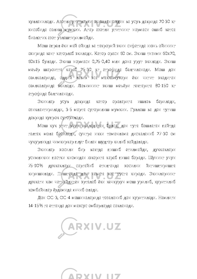 кулланилади. Азотли угитларни экишдан олдин ва усув даврида 20-30 кг хисобида солиш мумкин. Агар азотли угитнинг нормаси ошиб кетса биологик азот узлаштирилмайди. Мош апрел ёки май ойида ва такрорий экин сифатида июнь ойининг охирида кенг каторлаб экилади. Катор ораси 60 см. Экиш тизими 60х20, 60х15 булади. Экиш нормаси 0,25-0,40 млн дона уруг экилади. Экиш меъёр шароитга караб 25-30 кг атрофида белгиланади. Мош дон сеялкаларида, оддий ловия эса маккажухори ёки чигит экадиган сеялкаларида экилади. Ловиянинг экиш меъёри гектарига 80-150 кг атрофида белгиланади. Экинлар усув даврида катор ораларига ишлов берилади, озиклантирилади, 3-5 марта сугорилиш мумкин. Гуллаш ва дон тугиш даврида купрок сугорилади. Мош кук угит учун экиладиган булса, дон туга бошлаган пайтда галтак мола босилади, сунгра икки томонлама дискаланиб 27-30 см чукурликда чимкиркар плуг билан шудгор килиб хайдалади. Экинлар хосили бир вактда пишиб етилмайди, дуккаклари усимликни пастки кисмидан юкорига караб пиша боради. Шунинг учун 75-90% дуккаклари саргайиб етилганда хосилни йигиштиришга киришилади. Пишганда дон навига хос тусга киради. Экинларнинг дуккаги кам чатнайдиган эрталаб ёки кечкурун мош урилиб, куритилиб комбайнлар ёрдамида янчиб олади. Дон ОС-3, ОС-4 машиналарида тозаланиб дон куритилади. Намлиги 14-15% га етганда дон махсус омборларда сакланади. 