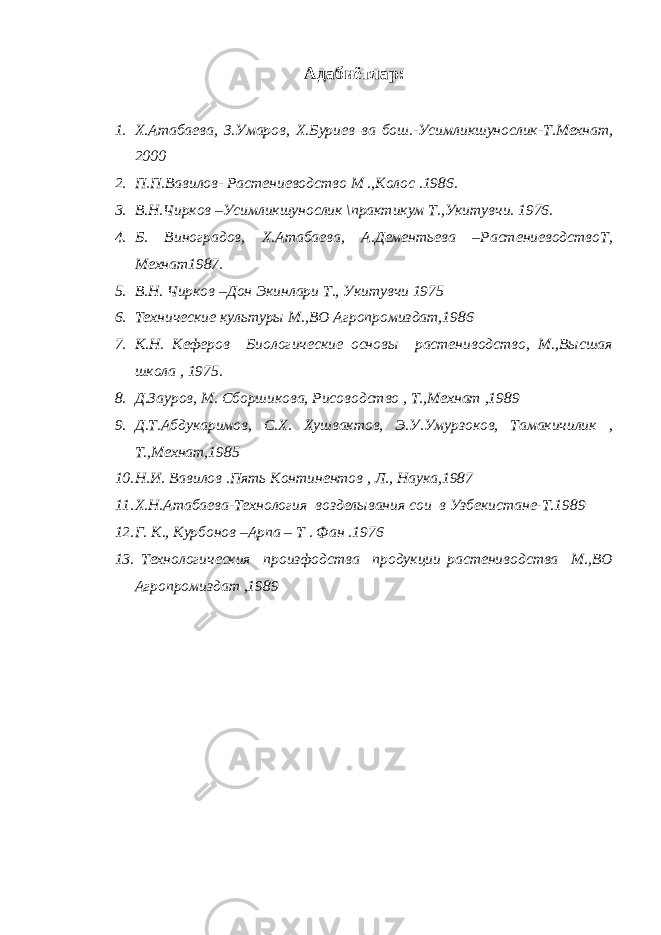 Адабиётлар : 1. Х . Атабаева , З . Умаров , Х . Буриев ва бош .- Усимликшунослик - Т . Мехнат , 2000 2. П.П.Вавилов- Растениеводство М .,Колос .1986. 3. В.Н.Чирков –Усимликшунослик \практикум Т.,Укитувчи. 1976. 4. Б. Виноградов, Х.Атабаева, А.Дементьева –РастениеводствоТ, Мехнат1987. 5. В.Н. Чирков –Дон Экинлари Т., Укитувчи 1975 6. Технические культуры М.,ВО Агропромиздат,1986 7. К.Н. Кеферов Биологические основы растениводство, М.,Высшая школа , 1975. 8. Д.Зауров, М. Сборшикова, Рисоводство , Т.,Мехнат ,1989 9. Д.Т.Абдукаримов, С.Х. Хушвактов, Э.У.Умурзоков, Тамакичилик , Т.,Мехнат,1985 10. Н.И. Вавилов .Пять Континентов , Л., Наука,1987 11. Х.Н.Атабаева-Технология возделывания сои в Узбекистане-Т.1989 12. Г. К., Курбонов –Арпа – Т . Фан .1976 13. Технологическия произфодства продукции растениводства М.,ВО Агропромиздат ,1989 