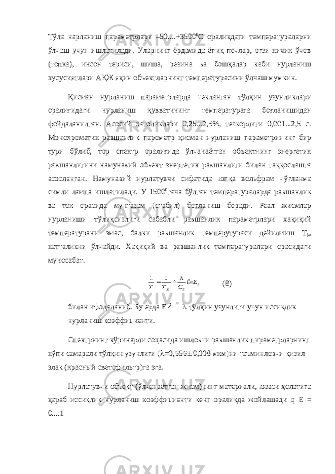 Тўла нарланиш параметрлари –50....+3500 0 С оралиқдаги температураларни ўлчаш учун ишлатилади. Уларнинг ёрдамида ёпиқ печлар, оғзи кичик ўчов (топка), инсон териси, шиша, резина ва бошқалар каби нурланиш хусусиятлари АҚЖ яқин объектларнинг температурасини ўлчаш мумкин. Қисман нурланиш параметрларда чекланган тўлқин узунликлари оралиғидаги нурланиш қувватининг температурага боғланишидан фойдаланилган. Асосий хатоликлари 0,25...2,5%, тезкорлиги 0,001...2,5 с. Монохроматик равшанлик парометр қисман нурланиш параметрининг бир тури бўлиб, тор спектр оралиғида ўлчанаётган объектнинг энергетик равшанлигини намунавий объект энергетик равшанлиги билан таққослашга асосланган. Намунавий нурлатувчи сифатида юпқа вольфрам чўғланма симли лампа ишлатилади. У 1500 0 гача бўлган температураларда равшанлик ва ток орасида мунтазам (стабил) боғланиш беради. Реал жисмлар нурланиши тўлиқсизлиги сабабли равшанлик параметрлари хақиқий температурани эмас, балки равшанлик темперутураси дейилмиш Т рв катталикни ўлчайди. Хақиқий ва равшанлик температуралари орасидаги муносабат.  nЕ С Т Т зв  2 1 1   (8) билан ифодаланиб. Бу ерда Е  -  тўлқин узунлиги учун иссиқлик нурланиш коэффициенти. Спектрнинг кўринарли соҳасида ишловчи равшанлик пираметрларнинг кўпи самарали тўлқин узунлиги (  =0,656  0,008 мкм)ни та ъ минловчи қизил элак (красный светофильтр)га эга. Нурлатувчи объект (ўлчанаётган жисм)нинг материали, юзаси ҳолатига қараб иссиқлик нурланиш коэффициенти кенг оралиқда жойлашади q E = 0....1 