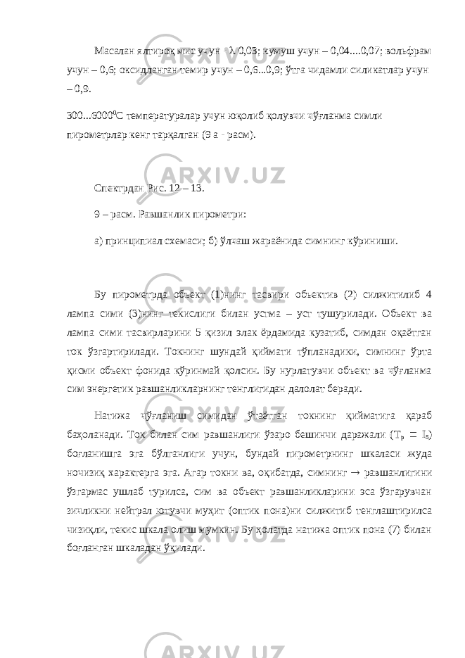 Масалан ялтироқ мис учун -  0,03; кумуш учун – 0,04....0,07; вольфрам учун – 0,6; оксидланган темир учун – 0,6...0,9; ўтга чидамли силикатлар учун – 0,9. 300...6000 0 С температуралар учун юқолиб қолувчи чўғланма симли пирометрлар кенг тарқалган (9 а - расм). Спектрдан Рис. 12 – 13. 9 – расм. Равшанлик пирометри: а) принципиал схемаси; б) ўлчаш жараёнида симнинг кўриниши. Бу пирометрда объект (1)нинг тасвири объектив (2) силжитилиб 4 лампа сими (3)нинг текислиги билан устма – уст тушурилади. Объект ва лампа сими тасвирларини 5 қизил элак ёрдамида кузатиб, симдан оқаётган ток ўзгартирилади. Токнинг шундай қиймати тўпланадики, симнинг ўрта қисми объект фонида кўринмай қолсин. Бу нурлатувчи объект ва чўғланма сим энергетик равшанликларнинг тенглигидан далолат беради. Натижа чўғланиш симидан ўтаётган токнинг қийматига қараб баҳоланади. Ток билан сим равшанлиги ўзаро бешинчи даражали (Т р  I 5 ) боғланишга эга бўлганлиги учун, бундай пирометрнинг шкаласи жуда ночизиқ характерга эга. Агар токни ва, оқибатда, симнинг  равшанлигини ўзгармас ушлаб турилса, сим ва объект равшанликларини эса ўзгарувчан зичликни нейтрал ютувчи муҳит (оптик пона)ни силжитиб тенглаштирилса чизиқли, текис шкала олиш мумкин. Бу ҳолатда натижа оптик пона (7) билан боғланган шкаладан ўқилади. 