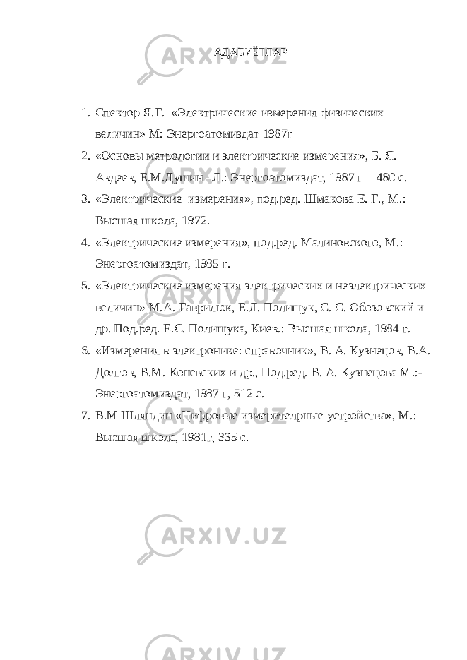 АДАБИЁТЛАР 1. Спектор Я.Г. «Электрические измерения физических величин» М: Энергоато м издат 1987г 2. «Основы метрологии и электрические измерения», Б. Я. Авдеев, Е.М.Душин –Л.: Энергоатомиздат, 1987 г - 480 с. 3. «Электрические измерения», под.ред. Шмакова Е. Г., М . : Высшая школа, 1972. 4. «Электрические измерения», под.ред. Малиновского, М . : Энергоатомиздат, 1985 г. 5. «Электрические измерения электрических и неэлектрических величин» М.А. Гаврилюк, Е.Л. Полищук, С. С. Обозовский и др. Под.ред. Е.С. Полищука, Киев . : Высшая школа, 1984 г. 6. «Измерения в электронике: справочник», В. А. Кузнецов, В.А. Долгов, В.М. Коневских и др., Под.ред. В. А. Кузнецова М . :- Энергоатомиздат, 1987 г, 512 с. 7. В.М Шляндин «Цифровые измерител p ные устройства», М . : Высшая школа, 1981 г, 335 с. 