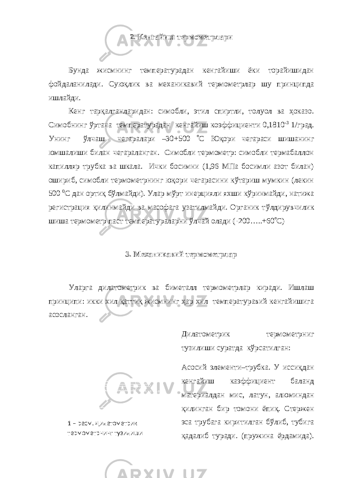 2. Кенгайиш термометрлари Бунда жисмнинг температурадан кенгайиши ёки торайишидан фойдаланилади. Суюқлик ва механикавий термометрлар шу принципда ишлайди. Кенг тарқалганларидан: симобли, этил спиртли, толуол ва ҳоказо. Симобнинг ўртача температурадан кенгайиш коэффициенти 0,1810 -3 1/град. Унинг ўлчаш чегаралари –30+500  C Юқори чегараси шишанинг юмшалиши билан чегараланган. Симобли термометр: симобли термабаллон капилляр трубка ва шкала. Ички босимни (1,96 МПа босимли азот билан) ошириб, симобли термометрнинг юқори чегарасини кўтариш мумкин (лекин 500 0 С дан ортиқ бўлмайди). Улар мўрт инерцияли яхши кўринмайди, натижа регистрация қилинмайди ва масофага узатилмайди. Органик т ў лдирувчилик шиша термометр паст температураларни ўлчай олади (-200…..+60  C ) 3. Механикавий термометрлар Уларга дилатометрик ва биметалл термометрлар киради. Ишлаш принципи: икки хил қаттиқ жисмнинг ҳар хил температуравий кенгайишига асосланган. Дилатометрик термометрниг тузилиши суратда кўрсатилган: Асосий элементи–трубка. У иссиқдан кенгайиш каэффициент баланд материалдан мис, латун, алюминдан қилинган бир томони ёпиқ. Стержен эса трубага киритилган бўлиб, тубига қадалиб туради. (пружина ёрдамида).1 – расм. Дилатометрик термометрнинг тузилиши 