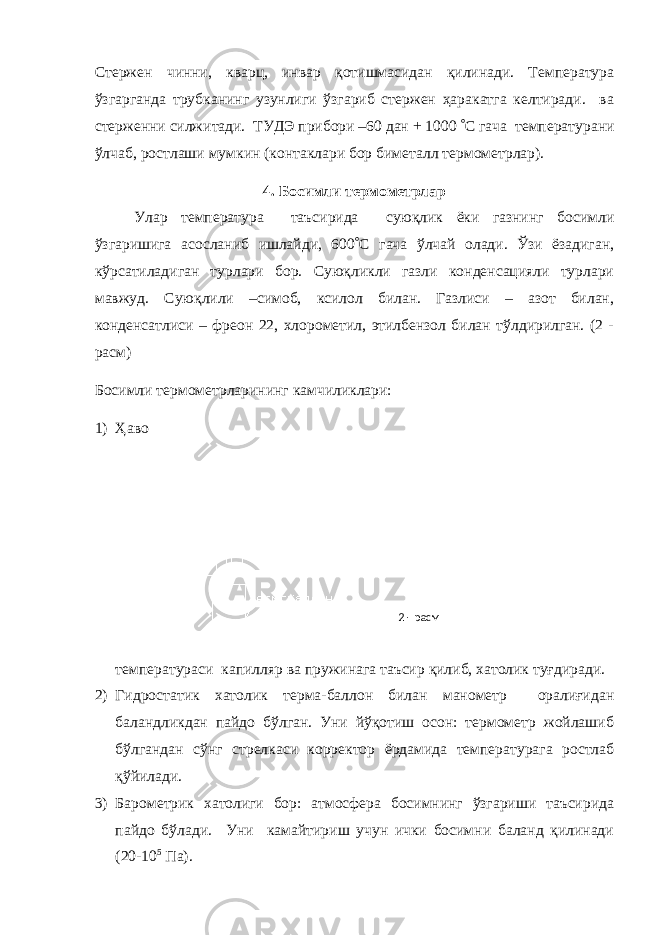 2 - расмСтержен чинни, кварц, инвар қотишмасидан қилинади. Температура ўзгарганда трубканинг узунлиги ўзгариб стержен ҳаракатга келтиради. ва стерженни силжитади. ТУДЭ прибори –60 дан + 1000  C гача температурани ўлчаб, ростлаши мумкин (контаклари бор биметалл термометрлар). 4. Босимли термометрлар Улар температура таъсирида суюқлик ёки газнинг босимли ўзгаришига асосланиб ишлайди, 600  C гача ўлчай олади. Ўзи ёзадиган, кўрсатиладиган турлари бор. Суюқликли газли конденсацияли турлари мавжуд. Суюқлили –симоб, ксилол билан. Газлиси – азот билан, конденсатлиси – фреон 22, хлорометил, этилбензол билан тўлдирилган. (2 - расм) Босимли термометрларининг камчиликлари: 1) Ҳаво температураси капилляр ва пружинага таъсир қилиб, хатолик туғдиради. 2) Гидростатик хатолик терма-баллон билан манометр оралиғидан баландликдан пайдо бўлган. Уни йўқотиш осон: термометр жойлашиб бўлгандан сўнг стрелкаси корректор ёрдамида температурага ростлаб қўйилади. 3) Барометрик хатолиги бор: атмосфера босимнинг ўзгариши таъсирида пайдо бўлади. Уни камайтириш учун ички босимни баланд қилинади (20-10 5 Па). 