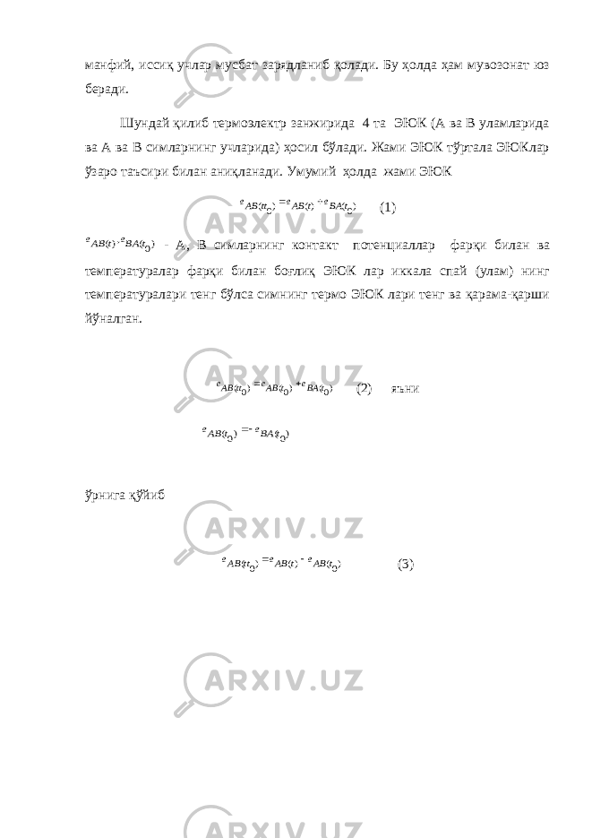 манфий, иссиқ учлар мусбат зарядланиб қолади. Бу ҳолда ҳам мувозонат юз беради. Шундай қилиб термоэлектр занжирида 4 та ЭЮК (А ва В уламларида ва А ва В симларнинг учларида) ҳосил бўлади. Жами ЭЮК тўртала ЭЮКлар ўзаро таъсири билан аниқланади. Умумий ҳолда жами ЭЮК)0( )( )0( t BAe t ABe tt ABe   (1) )0( ,)( t BAe t ABe - А, В симларнинг контакт потенциаллар фарқи билан ва температуралар фарқи билан боғлиқ ЭЮК лар иккала спай (улам) нинг температуралари тенг бўлса симнинг термо ЭЮК лари тенг ва қарама-қарши йўналган. )0( )0( )0( t BAe t ABe tt ABe   (2) яъни ўрнига қўйиб )0( )( )0( t ABe t ABe tt ABe   (3) )0( )0( t BAe t ABe  