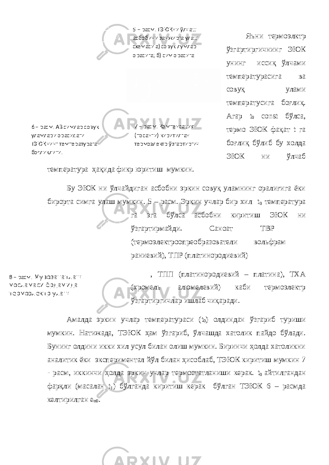 Яъни термоэлктр ўзгартиргичнинг ЭЮК унинг иссиқ ўлчами температурасига ва совуқ улами температусига боғлиқ. Агар t 0 cоnst бўлса, термо ЭЮК фақат t га боғлиқ бўлиб бу холда ЭЮК ни ўлчаб температура ҳақида фикр юритиш мумкин. Бу ЭЮК ни ўлчайдиган асбобни эркин совуқ уламнинг оралиғига ёки бирорта симга улаш мумкин. 5 – расм. Эркин учлар бир хил t 0 температура га эга бўлса асбобни киритиш ЭЮК ни ўзгартирмайди . Саноат ТВР – ( термоэлектроопреобразователи вольфрам – раниевий), ТПР (платинородиевий) , ТПП (платинородиевий – платина), ТХА (хромель - алюмелевий) каби термоэлектр ўзгартиргичлар ишлаб чиқаради. Амалда эркин учлар температураси ( t 0 ) олдиндан ўзгариб туриши мумкин. Натижада, ТЭЮК ҳам ўзгариб, ўлчашда хатолик пайдо бўлади. Бунинг олдини икки хил усул билан олиш мумкин. Биринчи ҳолда хатоликни аналитик ёки экспериментал йўл билан ҳисоблаб, ТЭЮК киритиш мумкин 7 - расм, иккинчи ҳолда эркин учлар термостатланиши керак. t 0 айтилгандан фарқли (масалан t 1 ) бўлганда киритиш керак бўлган ТЭЮК 6 – расмда келтирилган e tt 0 . 5 – расм. ТЭЮКни ў лчаш асбобини занжирга улаш схемаси а) сову қ лумлар орасига; б) сим орасига 6 – расм. АВ симлар сову қ уламлари орасидаги ТЭЮКнинг температурага бо ғ ли қ лиги. 7 – расм. Компенсация (посанги) киритилган термоэлектр ў згартиргич 8 – расм. Мувозанатлаш мосламаси ёрдамида термоэлектр улаш 