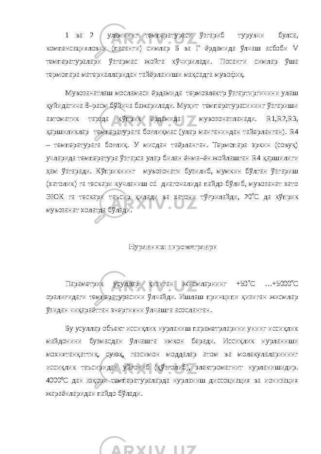 1 ва 2 уламнинг температураси ўзгариб турувчи булса, компенсацияловчи (пасанги) симлар Б ва Г ёрдамида ўлчаш асбоби V температуралари ўзгармас жойга кўчирилади. Посанги симлар ўша термопара материалларидан тайёрланиши мақсадга мувофиқ. Мувозанатлаш мосламаси ёрдамида термоэлектр ўзгартиргичини улаш қуйидагича 8–расм бўйича бажарилади. Муҳит температурасининг ўзгариши автоматик тарзда кўприк ёрдамида мувозонатланади. R 1, R 2, R 3, қаршиликлар температурага боғлиқмас (улар манганиндан тайерланган). R 4 – температурага боғлиқ. У мисдан таёрланган. Термопара эркин (совуқ) учларида температура ўзгарса улар билан ёнма–ён жойлашган R 4 қаршилиги ҳам ўзгаради. Кўприкнинг мувозонати бузилиб, мумкин бўлган ўзгариш (хатолик) га тескари кучланиш cd диагоналида пайдо бўлиб, мувозанат хато ЭЮК га тескари таъсир қилади ва хатони тўғрилайди, 20  C да кўприк мувозанат холатда бўлади. Нурланиш пирометрлари Параметрик усуллар қизиган жисмларнинг +50  C …+5000  C оралиғидаги температурасини ўлчайди. Ишлаш принципи қизиган жисмлар ўзидан чиқараётган энергияни ўлчашга асосланган. Бу усуллар объект иссиқлик нурланиш параметрларини унинг иссиқлик майдонини бузмасдан ўлчашга имкон беради. Иссиқлик нурланиши мохиятанқаттиқ, суюқ, газсимон моддалар атом ва молекулаларининг иссиқлик таъсиридан уйғониб (қўзғолиб), электромагнит нурланишидир. 4000 0 С дан юқори температураларда нурланиш диссоциация ва ионизация жараёнларидан пайдо бўлади. 