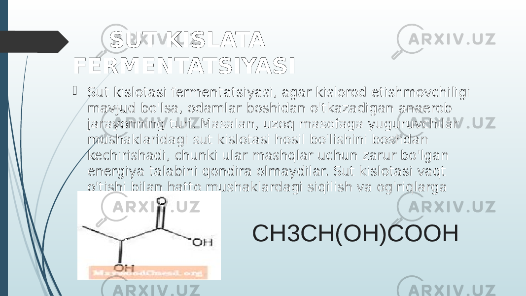 CH3CH(OH)COOH SUT KISLATA FERMENTATSIYASI  Sut kislotasi fermentatsiyasi, agar kislorod etishmovchiligi mavjud bo&#39;lsa, odamlar boshidan o&#39;tkazadigan anaerob jarayonning turi. Masalan, uzoq masofaga yuguruvchilar mushaklaridagi sut kislotasi hosil bo&#39;lishini boshdan kechirishadi, chunki ular mashqlar uchun zarur bo&#39;lgan energiya talabini qondira olmaydilar. Sut kislotasi vaqt o&#39;tishi bilan hatto mushaklardagi siqilish va og&#39;riqlarga olib kelishi mumkin. 