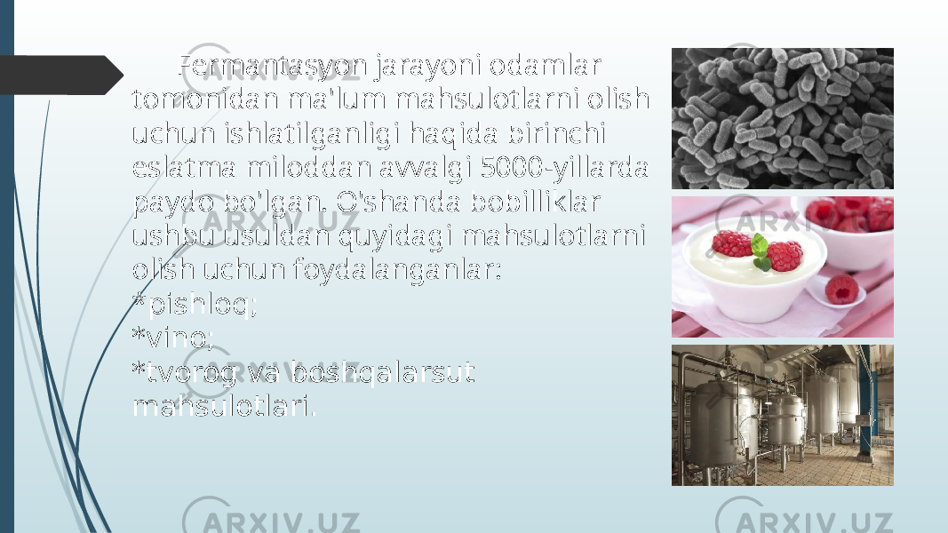  Fermantasyon jarayoni odamlar tomonidan ma&#39;lum mahsulotlarni olish uchun ishlatilganligi haqida birinchi eslatma miloddan avvalgi 5000-yillarda paydo bo&#39;lgan. O&#39;shanda bobilliklar ushbu usuldan quyidagi mahsulotlarni olish uchun foydalanganlar: * pishloq; *vino; *tvorog va boshqalarsut mahsulotlari. 