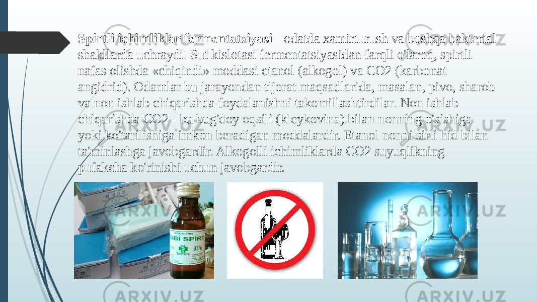 Spirtli ichimliklar fermentatsiyasi - odatda xamirturush va boshqa bakterial shakllarda uchraydi. Sut kislotasi fermentatsiyasidan farqli o&#39;laroq, spirtli nafas olishda «chiqindi» moddasi etanol (alkogol) va CO2 (karbonat angidrid). Odamlar bu jarayondan tijorat maqsadlarida, masalan, pivo, sharob va non ishlab chiqarishda foydalanishni takomillashtirdilar. Non ishlab chiqarishda CO2 - bu bug&#39;doy oqsili (kleykovina) bilan nonning o&#39;sishiga yoki ko&#39;tarilishiga imkon beradigan moddalardir. Etanol nonni sirli hid bilan ta&#39;minlashga javobgardir. Alkogolli ichimliklarda CO2 suyuqlikning pufakcha ko&#39;rinishi uchun javobgardir. 