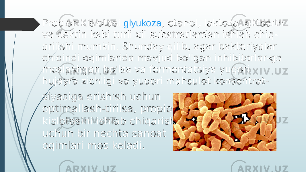 Propion kislotasi  glyukoza , etanol, laktoza, glitserin va pektin kabi turli xil substratlardan ishlab chiq- arilishi mumkin. Shunday qilib, agar bakteriyalar chiqindi oqimlarida mavjud bo&#39;lgan inhibitorlar-ga moslashgan bo&#39;lsa va fermentatsiya yuqori hujayra zichligi va yuqori mahsulot konsentrat- siyasiga erishish uchun optimallash-tirilsa, propion kislotasini ishlab chiqarish uchun bir nechta sanoat oqimlari mos keladi. 