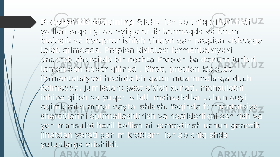 Propion kislotasining Global ishlab chiqarilishi neft yo&#39;llari orqali yildan-yilga ortib bormoqda va bozor biologik va barqaror ishlab chiqarilgan propion kislotaga talab qilmoqda. Propion kislotasi fermentatsiyasi anaerob sharoitda bir nechta Propionibakterium turlari tomonidan xabar qilinadi. Biroq, propion kislotasi fermentatsiyasi hozirda bir qator muammolarga duch kelmoqda, jumladan: past o&#39;sish sur&#39;ati, mahsulotni inhibe qilish va yuqori sifatli mahsulotlar uchun quyi oqimlarni qimmat qayta ishlash. Yaqinda fermentatsiya sharoitlarini optimallashtirish va hosildorlikni oshirish va yon mahsulot hosil bo&#39;lishini kamaytirish uchun genetik jihatdan yaratilgan mikroblarni ishlab chiqishda yutuqlarga erishildi. 