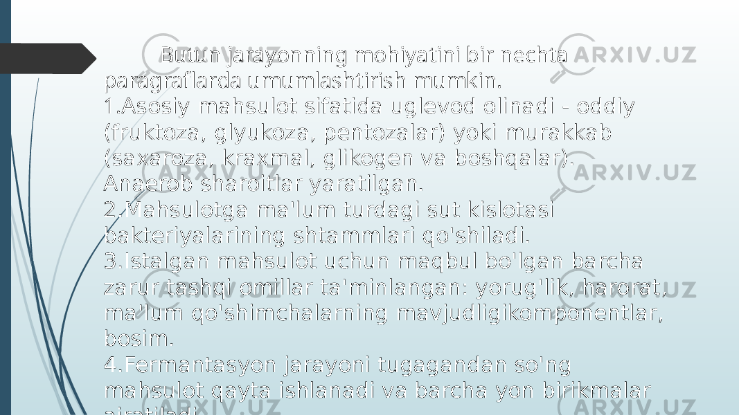  Butun jarayonning mohiyatini bir nechta paragraflarda umumlashtirish mumkin. 1. Asosiy mahsulot sifatida uglevod olinadi - oddiy (fruktoza, glyukoza, pentozalar) yoki murakkab (saxaroza, kraxmal, glikogen va boshqalar). Anaerob sharoitlar yaratilgan. 2.Mahsulotga ma&#39;lum turdagi sut kislotasi bakteriyalarining shtammlari qo&#39;shiladi. 3.Istalgan mahsulot uchun maqbul bo&#39;lgan barcha zarur tashqi omillar ta&#39;minlangan: yorug&#39;lik, harorat, ma&#39;lum qo&#39;shimchalarning mavjudligikomponentlar, bosim. 4.Fermantasyon jarayoni tugagandan so&#39;ng mahsulot qayta ishlanadi va barcha yon birikmalar ajratiladi. 