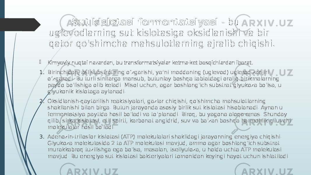  Sut kislotasi fermentatsiyasi - bu uglevodlarning sut kislotasiga oksidlanishi va bir qator qo&#39;shimcha mahsulotlarning ajralib chiqishi.  Kimyoviy nuqtai nazardan, bu transformatsiyalar ketma-ket bosqichlardan iborat. 1. Birinchidan, asl substratning oʻzgarishi, yaʼni moddaning (uglevod) uglerod zanjiri oʻzgaradi. Bu turli sinflarga mansub, butunlay boshqa tabiatdagi oraliq birikmalarning paydo bo&#39;lishiga olib keladi. Misol uchun, agar boshlang&#39;ich substrat glyukoza bo&#39;lsa, u glyukonik kislotaga aylanadi. 2. Oksidlanish-qaytarilish reaktsiyalari, gazlar chiqishi, qo&#39;shimcha mahsulotlarning shakllanishi bilan birga. Butun jarayonda asosiy birlik sut kislotasi hisoblanadi. Aynan u fermentatsiya paytida hosil bo&#39;ladi va to&#39;planadi. Biroq, bu yagona aloqa emas. Shunday qilib, sirka kislotasi, etil spirti, karbonat angidrid, suv va ba&#39;zan boshqa hamrohlik qiluvchi molekulalar hosil bo&#39;ladi. 3. Adenozin-trifosfor kislotasi (ATP) molekulalari shaklidagi jarayonning energiya chiqishi. Glyukoza molekulasida 2 ta ATP molekulasi mavjud, ammo agar boshlang&#39;ich substrat murakkabroq tuzilishga ega bo&#39;lsa, masalan, tsellyuloza, u holda uchta ATP molekulasi mavjud. Bu energiya sut kislotasi bakteriyalari tomonidan keyingi hayot uchun ishlatiladi. 