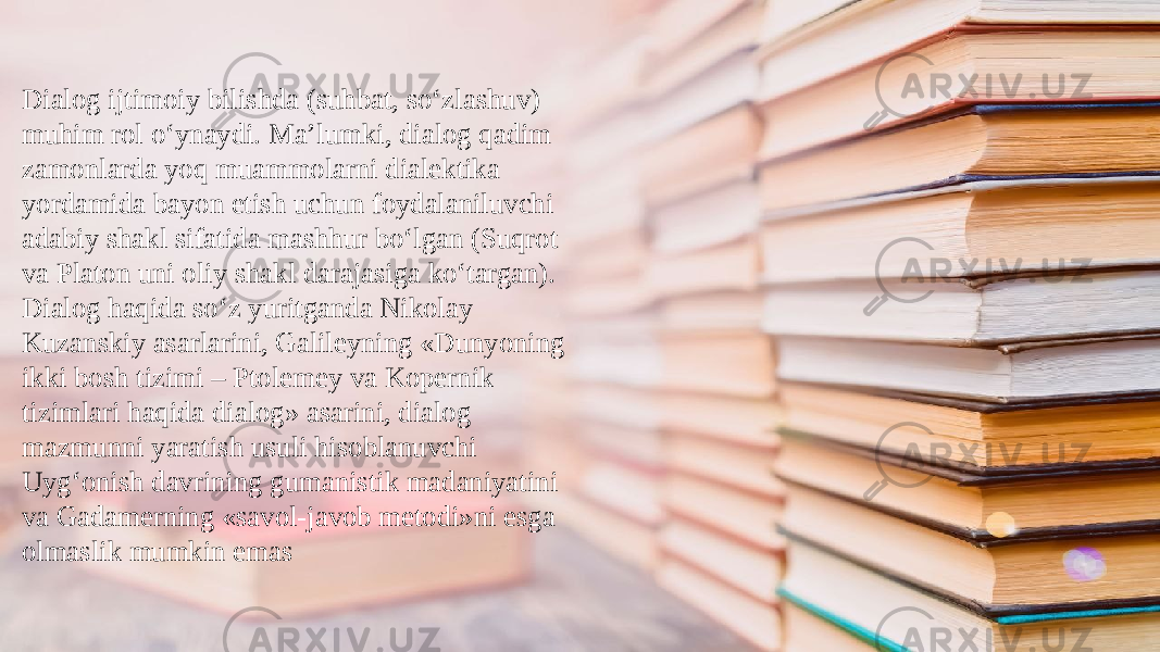 Dialog ijtimoiy bilishda (suhbat, so‘zlashuv) muhim rol o‘ynaydi. Ma’lumki, dialog qadim zamonlarda yoq muammolarni dialektika yordamida bayon etish uchun foydalaniluvchi adabiy shakl sifatida mashhur bo‘lgan (Suqrot va Platon uni oliy shakl darajasiga ko‘targan). Dialog haqida so‘z yuritganda Nikolay Kuzanskiy asarlarini, Galileyning «Dunyoning ikki bosh tizimi – Ptolemey va Kopernik tizimlari haqida dialog» asarini, dialog mazmunni yaratish usuli hisoblanuvchi Uyg‘onish davrining gumanistik madaniyatini va Gadamerning «savol-javob metodi»ni esga olmaslik mumkin emas 