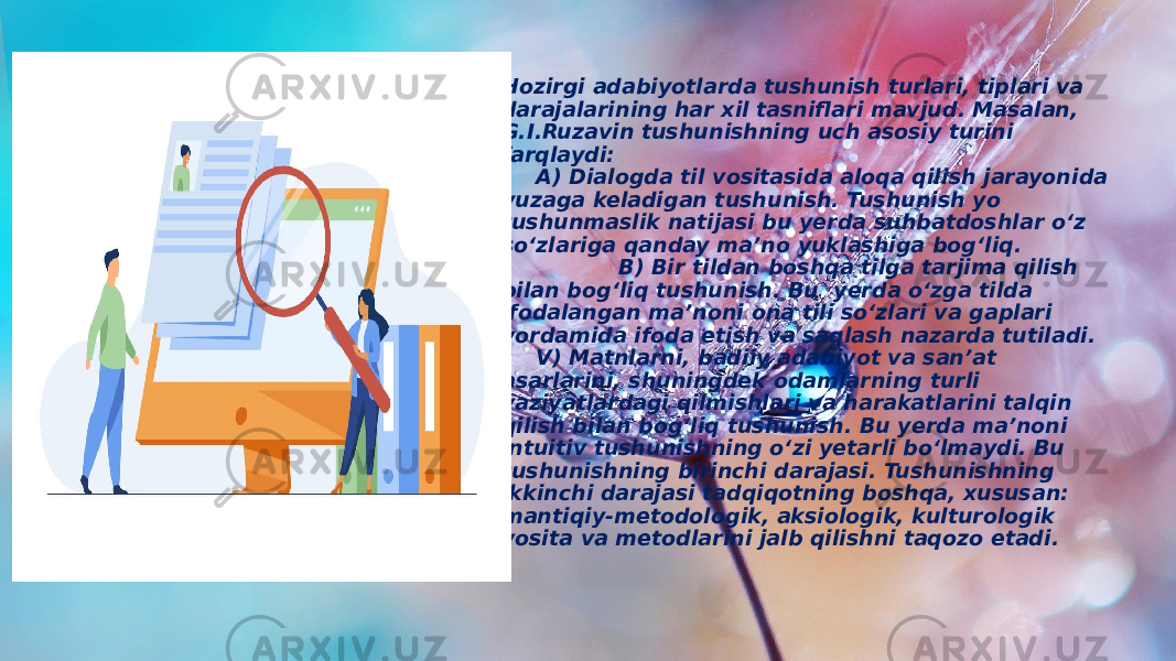 Hozirgi adabiyotlarda tushunish turlari, tiplari va darajalarining har xil tasniflari mavjud. Masalan, G.I.Ruzavin tushunishning uch asosiy turini farqlaydi: A) Dialogda til vositasida aloqa qilish jarayonida yuzaga keladigan tushunish. Tushunish yo tushunmaslik natijasi bu yerda suhbatdoshlar o‘z so‘zlariga qanday ma’no yuklashiga bog‘liq. B) Bir tildan boshqa tilga tarjima qilish bilan bog‘liq tushunish. Bu yerda o‘zga tilda ifodalangan ma’noni ona tili so‘zlari va gaplari yordamida ifoda etish va saqlash nazarda tutiladi. V) Matnlarni, badiiy adabiyot va san’at asarlarini, shuningdek odamlarning turli vaziyatlardagi qilmishlari va harakatlarini talqin qilish bilan bog‘liq tushunish. Bu yerda ma’noni intuitiv tushunishning o‘zi yetarli bo‘lmaydi. Bu tushunishning birinchi darajasi. Tushunishning ikkinchi darajasi tadqiqotning boshqa, xususan: mantiqiy-metodologik, aksiologik, kulturologik vosita va metodlarini jalb qilishni taqozo etadi. 