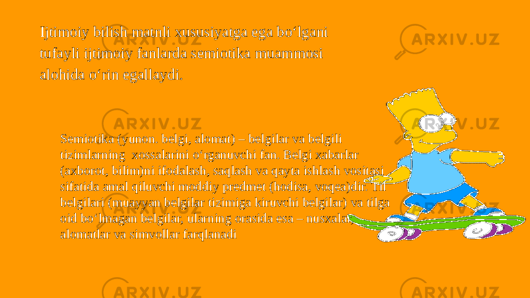 Ijtimoiy bilish matnli xususiyatga ega bo‘lgani tufayli ijtimoiy fanlarda semiotika muammosi alohida o‘rin egallaydi. Semiotika (yunon. belgi, alomat) – belgilar va belgili tizimlarning xossalarini o‘rganuvchi fan. Belgi xabarlar (axborot, bilim)ni ifodalash, saqlash va qayta ishlash vositasi sifatida amal qiluvchi moddiy predmet (hodisa, voqea)dir. Til belgilari (muayyan belgilar tizimiga kiruvchi belgilar) va tilga oid bo‘lmagan belgilar, ularning orasida esa – nusxalar, alomatlar va simvollar farqlanadi 