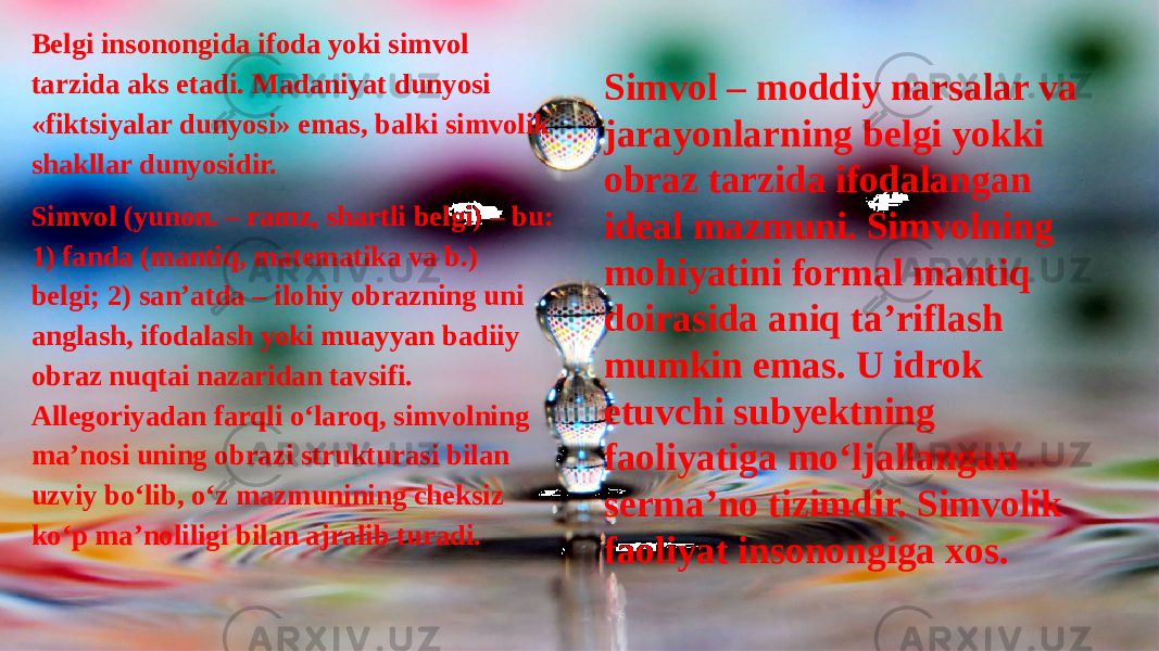 Belgi insonongida ifoda yoki simvol tarzida aks etadi. Madaniyat dunyosi «fiktsiyalar dunyosi» emas, balki simvolik shakllar dunyosidir. Simvol (yunon. – ramz, shartli belgi) – bu: 1) fanda (mantiq, matematika va b.) belgi; 2) san’atda – ilohiy obrazning uni anglash, ifodalash yoki muayyan badiiy obraz nuqtai nazaridan tavsifi. Allegoriyadan farqli o‘laroq, simvolning ma’nosi uning obrazi strukturasi bilan uzviy bo‘lib, o‘z mazmunining cheksiz ko‘p ma’noliligi bilan ajralib turadi. Simvol – moddiy narsalar va jarayonlarning belgi yokki obraz tarzida ifodalangan ideal mazmuni. Simvolning mohiyatini formal mantiq doirasida aniq ta’riflash mumkin emas. U idrok etuvchi subyektning faoliyatiga mo‘ljallangan serma’no tizimdir. Simvolik faoliyat insonongiga xos. 