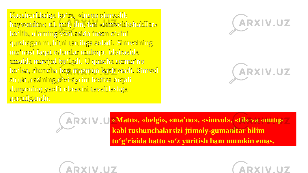 Kassirerfikriga ko‘ra, «inson simvolik hayvondir»; til, mif, din, fan «simvolikshakllar» bo‘lib, ularning vositasida inson o‘zini qurshagan muhitni tartibga soladi. Simvolning ma’nosi faqat odamlar muloqot idoirasida amalda mavjud bo‘ladi. U qancha serma’no bo‘lsa, shuncha boy mazmun kasb etadi. Simvol strukturasining o‘zi ayrim hodisa orqali dunyoning yaxlit obrazini tavsiflashga qaratilgandir. «Matn», «belgi», «ma’no», «simvol», «til» va «nutq» kabi tushunchalarsizi jtimoiy-gumanitar bilim to‘g‘risida hatto so‘z yuritish ham mumkin emas. 