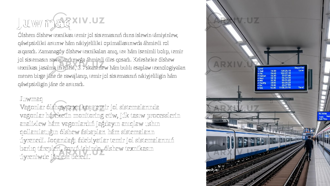 Juwmaq Ólshem ólshew texnikası temir jol sistemasınıń durıs islewin támiyinlew, qáwipsizlikti arttırıw hám nátiyjelilikti optimallastırıwda áhmietli rol atqaradı. Zamanagóy ólshew texnikaları anıq, tez hám isenimli bolıp, temir jol sistemasın rawajlandırıwǵa áhmietli úles qosadı. Keleshekte ólshew texnikası jasalma intellekt, 3D skanerlew hám bultlı esaplaw texnologiyaları menen birge jáne de rawajlanıp, temir jol sistemasınıń nátiyjeliligin hám qáwipsizligin jáne de arttıradı. Juwmaq Vagonlar ólshew texnikası temir jol sistemalarında vagonlar háreketin monitoring etiw, júk tasıw processlerin analizlew hám vagonlardıń jaǵdayın anıqlaw ushın qollanılatuģın ólshew ásbapları hám sistemaların úyrenedi. Joqarıdaǵı ádebiyatlar temir jol sistemalarınıń barlıq tárepleri, sonıń ishinde, ólshew texnikasın úyreniwde járdem beredi. 