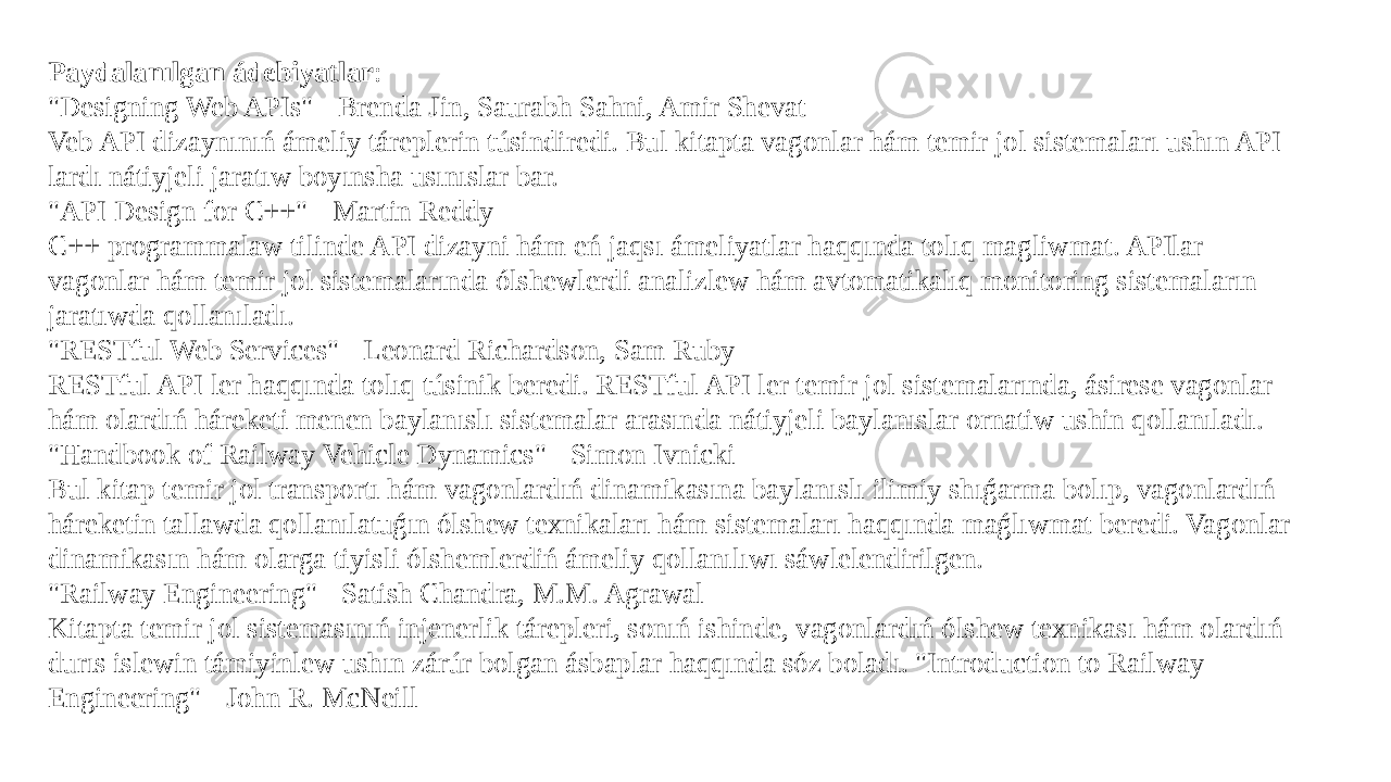 Paydalanılgan ádebiyatlar : &#34;Designing Web APIs&#34; - Brenda Jin, Saurabh Sahni, Amir Shevat Veb API dizaynınıń ámeliy táreplerin túsindiredi. Bul kitapta vagonlar hám temir jol sistemaları ushın API lardı nátiyjeli jaratıw boyınsha usınıslar bar. &#34;API Design for C++&#34; - Martin Reddy C++ programmalaw tilinde API dizayni hám eń jaqsı ámeliyatlar haqqında tolıq magliwmat. APIlar vagonlar hám temir jol sistemalarında ólshewlerdi analizlew hám avtomatikalıq monitoring sistemaların jaratıwda qollanıladı. &#34;RESTful Web Services&#34; - Leonard Richardson, Sam Ruby RESTful API ler haqqında tolıq túsinik beredi. RESTful API ler temir jol sistemalarında, ásirese vagonlar hám olardıń háreketi menen baylanıslı sistemalar arasında nátiyjeli baylanıslar ornatiw ushin qollanıladı. &#34;Handbook of Railway Vehicle Dynamics&#34; - Simon Ivnicki Bul kitap temir jol transportı hám vagonlardıń dinamikasına baylanıslı ilimiy shıǵarma bolıp, vagonlardıń háreketin tallawda qollanılatuǵın ólshew texnikaları hám sistemaları haqqında maǵlıwmat beredi. Vagonlar dinamikasın hám olarga tiyisli ólshemlerdiń ámeliy qollanılıwı sáwlelendirilgen. &#34;Railway Engineering&#34; - Satish Chandra, M.M. Agrawal Kitapta temir jol sistemasınıń injenerlik tárepleri, sonıń ishinde, vagonlardıń ólshew texnikası hám olardıń durıs islewin támiyinlew ushın zárúr bolgan ásbaplar haqqında sóz boladı. &#34;Introduction to Railway Engineering&#34; - John R. McNeill 