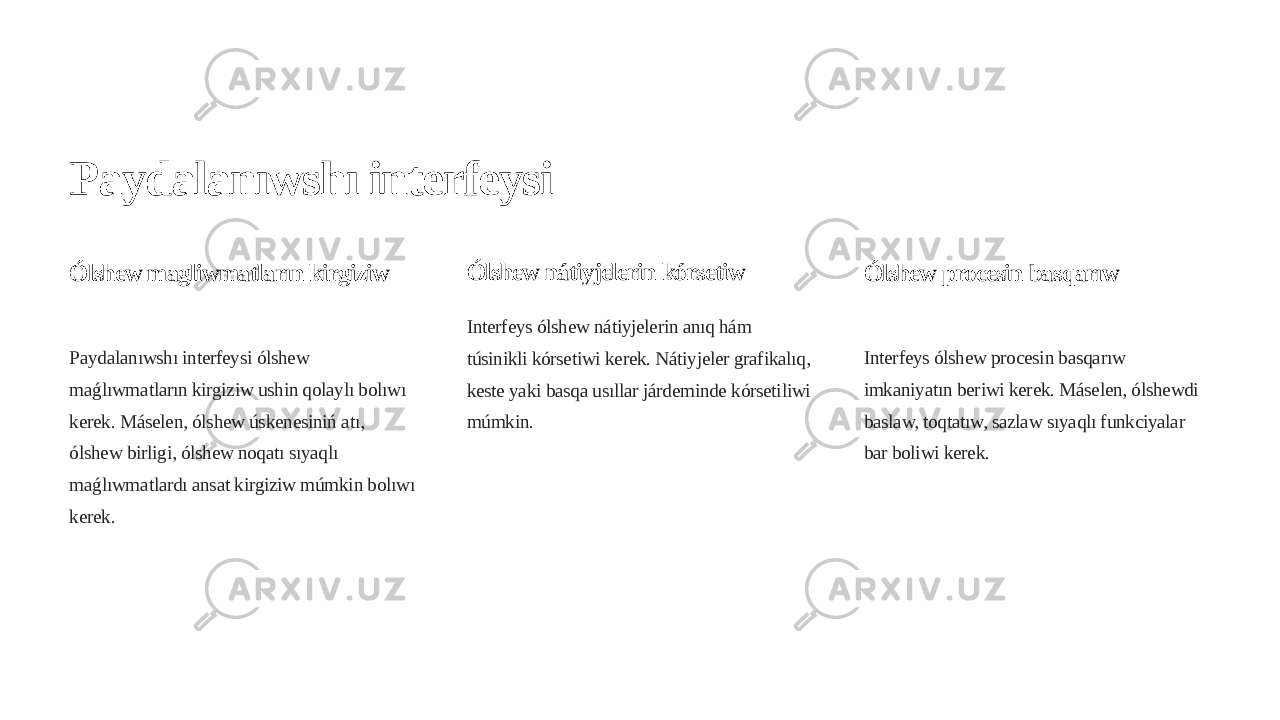 Paydalanıwshı interfeysi Ólshew magliwmatların kirgiziw Paydalanıwshı interfeysi ólshew maǵlıwmatların kirgiziw ushin qolaylı bolıwı kerek. Máselen, ólshew úskenesiniń atı, ólshew birligi, ólshew noqatı sıyaqlı maǵlıwmatlardı ansat kirgiziw múmkin bolıwı kerek. Ólshew nátiyjelerin kórsetiw Interfeys ólshew nátiyjelerin anıq hám túsinikli kórsetiwi kerek. Nátiyjeler grafikalıq, keste yaki basqa usıllar járdeminde kórsetiliwi múmkin. Ólshew procesin basqarıw Interfeys ólshew procesin basqarıw imkaniyatın beriwi kerek. Máselen, ólshewdi baslaw, toqtatıw, sazlaw sıyaqlı funkciyalar bar boliwi kerek. 