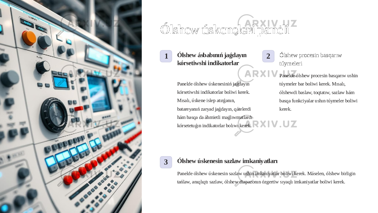 Ólshew úskeneleri paneli 1 Ólshew ásbabınıń jaǵdayın kórsetiwshi indikatorlar Panelde ólshew úskenesiniń jaǵdayın kórsetiwshi indikatorlar boliwi kerek. Mısalı, úskene islep atırǵanın, batareyanıń zaryad jaǵdayın, qátelerdi hám basqa da áhmietli maǵlıwmatlardı kórsetetuǵın indikatorlar bolıwı kerek. 2 Ólshew procesin basqarıw túymeleri Panelde ólshew procesin basqarıw ushin túymeler bar boliwi kerek. Mısalı, ólshewdi baslaw, toqtatıw, sazlaw hám basqa funkciyalar ushın túymeler boliwi kerek. 3 Ólshew úskenesin sazlaw imkaniyatları Panelde ólshew úskenesin sazlaw ushin imkaniyatlar boliwi kerek. Máselen, ólshew birligin tańlaw, anıqlıqtı sazlaw, ólshew diapazonın ózgertiw sıyaqlı imkaniyatlar boliwi kerek. 