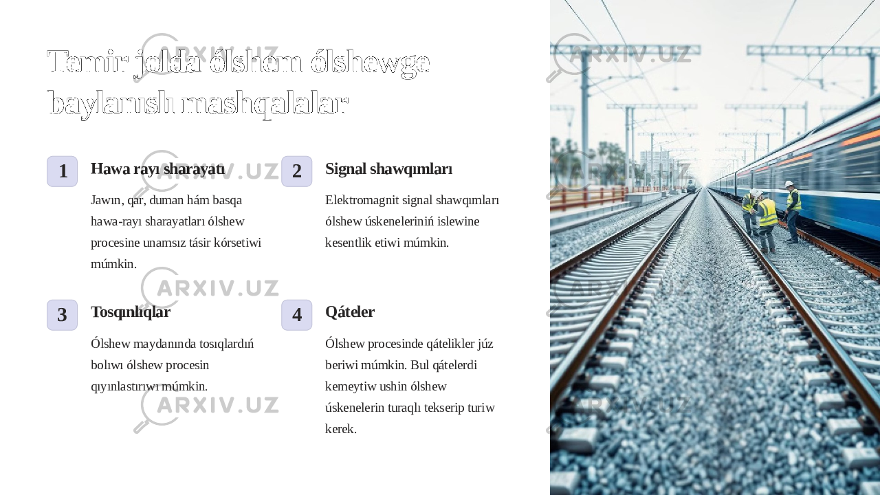 Temir jolda ólshem ólshewge baylanıslı mashqalalar 1 Hawa rayı sharayatı Jawın, qar, duman hám basqa hawa-rayı sharayatları ólshew procesine unamsız tásir kórsetiwi múmkin. 2 Signal shawqımları Elektromagnit signal shawqımları ólshew úskeneleriniń islewine kesentlik etiwi múmkin. 3 Tosqınlıqlar Ólshew maydanında tosıqlardıń bolıwı ólshew procesin qıyınlastırıwı múmkin. 4 Qáteler Ólshew procesinde qátelikler júz beriwi múmkin. Bul qátelerdi kemeytiw ushin ólshew úskenelerin turaqlı tekserip turiw kerek. 