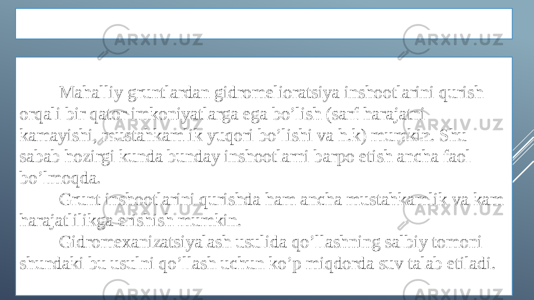 XULOSA Mahalliy gruntlardan gidromelioratsiya inshootlarini qurish orqali bir qator imkoniyatlarga ega bo’lish (sarf harajatni kamayishi, mustahkamlik yuqori bo’lishi va h.k) mumkin. Shu sabab hozirgi kunda bunday inshootlarni barpo etish ancha faol bo’lmoqda. Grunt inshootlarini qurishda ham ancha mustahkamlik va kam harajatlilikga erishish mumkin. Gidromexanizatsiyalash usulida qo’llashning salbiy tomoni shundaki bu usulni qo’llash uchun ko’p miqdorda suv talab etiladi. 