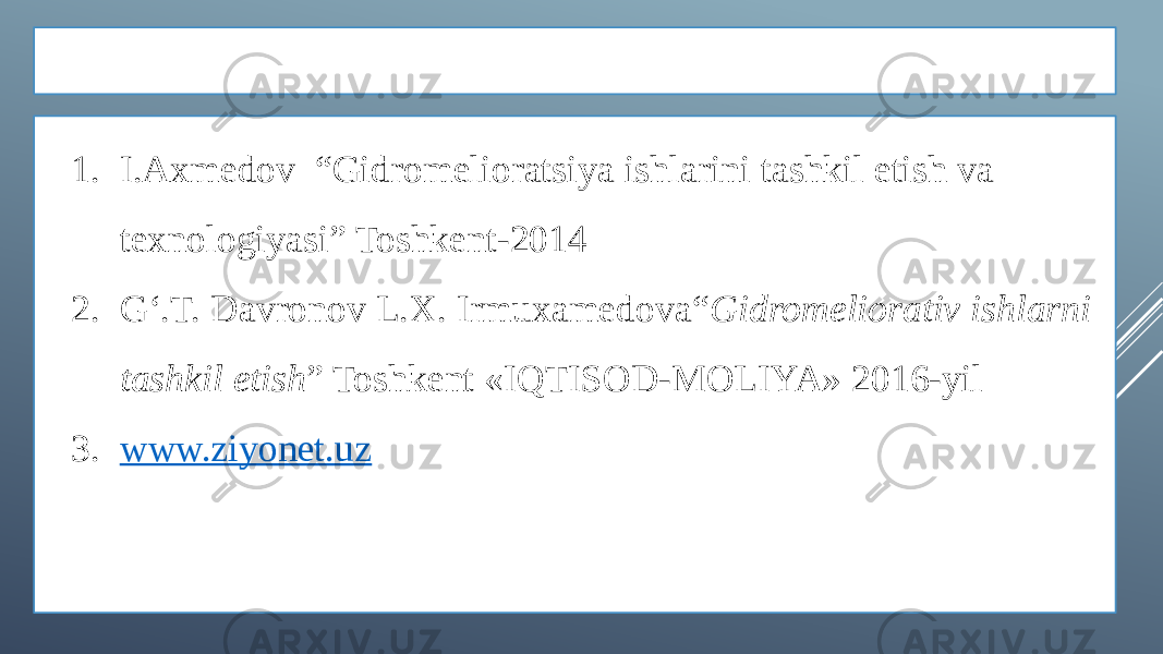 ADABIYOTLAR 1. I.Axmedov “Gidromelioratsiya ishlarini tashkil etish va texnologiyasi” Toshkent-2014 2. G‘.T. Davronov L.X. Irmuxamedova“ Gidromeliorativ ishlarni tashkil etish ” Toshkent «IQTISOD-MOLIYA» 2016-yil 3. www.ziyonet.uz 