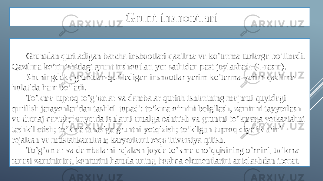 Grunt inshootlari Gruntdan quriladigan barcha inshootlari qazilma va ko’tarma turlarga bo’linadi. Qazilma ko’rinishidagi grunt inshootlari yer sathidan past joylashadi (1-rasm). Shuningdek , gruntdan quriladigan inshootlar yarim ko’tarma-yarim qazilma holatida ham bo’ladi. To’kma tuproq to’g’onlar va dambalar qurish ishlarining majmui quyidagi qurilish jarayonlaridan tashkil topadi: to’kma o’rnini belgilash, zaminni tayyorlash va drenaj qazish; karyerda ishlarni amalga oshirish va gruntni to’kmaga yetkazishni tashkil etish; to’kma tanasiga gruntni yotqizish; to’kilgan tuproq qiyaliklarini rejalash va mustahkamlash; karyerlarni reqo’ltivatsiya qilish. To’g’onlar va dambalarni rejalash joyda to’kma cho’qqisining o’rnini, to’kma tanasi zaminining konturini hamda uning boshqa elementlarini aniqlashdan iborat. 