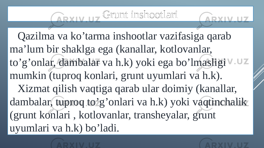 Qazilma va ko’tarma inshootlar vazifasiga qarab ma’lum bir shaklga ega (kanallar, kotlovanlar, to’g’onlar, dambalar va h.k) yoki ega bo’lmasligi mumkin (tuproq konlari, grunt uyumlari va h.k). Xizmat qilish vaqtiga qarab ular doimiy (kanallar, dambalar, tuproq to’g’onlari va h.k) yoki vaqtinchalik (grunt konlari , kotlovanlar, transheyalar, grunt uyumlari va h.k) bo’ladi. Grunt inshootlari 