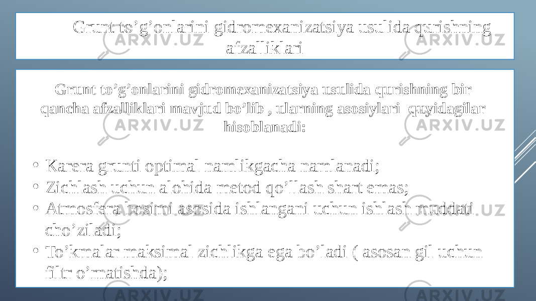 Grunt to’g’onlarini gidromexanizatsiya usulida qurishning afzalliklari Grunt to’g’onlarini gidromexanizatsiya usulida qurishning bir qancha afzalliklari mavjud bo’lib , ularning asosiylari quyidagilar hisoblanadi: • Karera grunti optimal namlikgacha namlanadi; • Zichlash uchun alohida metod qo’llash shart emas; • Atmosfera bosimi asosida ishlangani uchun ishlash muddati cho’ziladi; • To’kmalar maksimal zichlikga ega bo’ladi ( asosan gil uchun filtr o’rnatishda); 