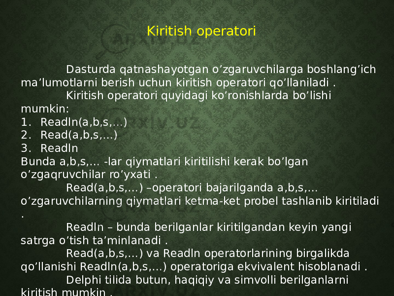 Kiritish operatori Dasturda qatnashayotgan o’zgaruvchilarga boshlang’ich ma’lumotlarni berish uchun kiritish operatori qo’llaniladi . Kiritish operatori quyidagi ko’ronishlarda bo’lishi mumkin: 1. Readln(a,b,s,…) 2. Read(a,b,s,…) 3. Readln Bunda a,b,s,… -lar qiymatlari kiritilishi kerak bo’lgan o’zgaqruvchilar ro’yxati . Read(a,b,s,…) –operatori bajarilganda a,b,s,… o’zgaruvchilarning qiymatlari ketma-ket probel tashlanib kiritiladi . Readln – bunda berilganlar kiritilgandan keyin yangi satrga o’tish ta’minlanadi . Read(a,b,s,…) va Readln operatorlarining birgalikda qo’llanishi Readln(a,b,s,…) operatoriga ekvivalent hisoblanadi . Delphi tilida butun, haqiqiy va simvolli berilganlarni kiritish mumkin . 