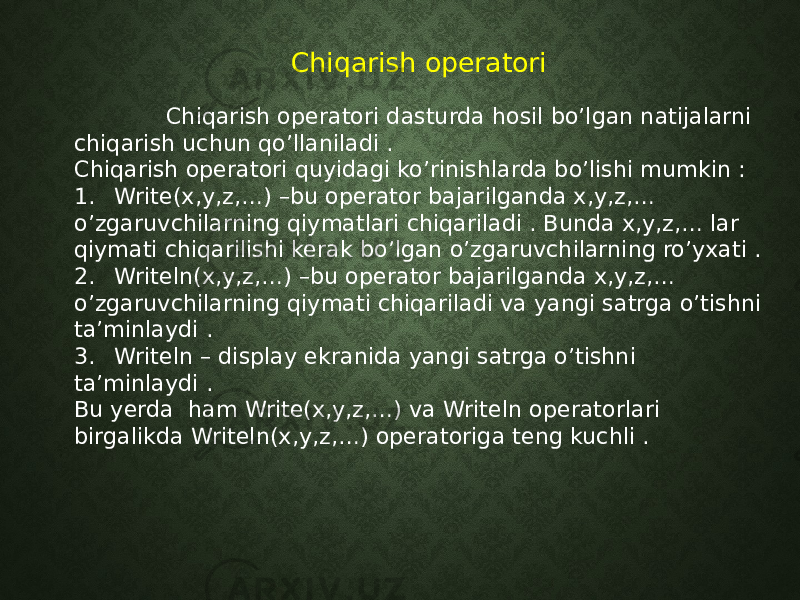 Chiqarish operatori Chiqarish operatori dasturda hosil bo’lgan natijalarni chiqarish uchun qo’llaniladi . Chiqarish operatori quyidagi ko’rinishlarda bo’lishi mumkin : 1. Write(x,y,z,…) –bu operator bajarilganda x,y,z,… o’zgaruvchilarning qiymatlari chiqariladi . Bunda x,y,z,… lar qiymati chiqarilishi kerak bo’lgan o’zgaruvchilarning ro’yxati . 2. Writeln(x,y,z,…) –bu operator bajarilganda x,y,z,… o’zgaruvchilarning qiymati chiqariladi va yangi satrga o’tishni ta’minlaydi . 3. Writeln – display ekranida yangi satrga o’tishni ta’minlaydi . Bu yerda ham Write(x,y,z,…) va Writeln operatorlari birgalikda Writeln(x,y,z,…) operatoriga teng kuchli . 