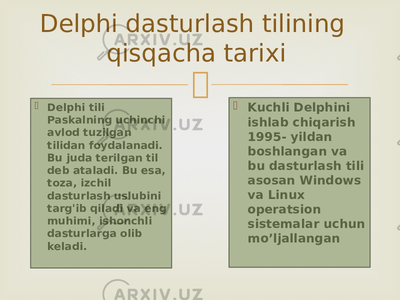   Delphi tili Paskalning uchinchi avlod tuzilgan tilidan foydalanadi. Bu juda terilgan til deb ataladi. Bu esa, toza, izchil dasturlash uslubini targ&#39;ib qiladi va eng muhimi, ishonchli dasturlarga olib keladi. Delphi dasturlash tilining qisqacha tarixi  Kuchli Delphini ishlab chiqarish 1995- yildan boshlangan va bu dasturlash tili asosan Windows va Linux operatsion sistemalar uchun mo’ljallangan 