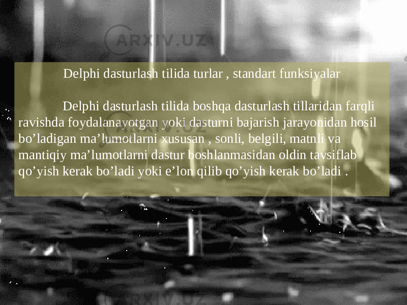 Delphi dasturlash tilida turlar , standart funksiyalar Delphi dasturlash tilida boshqa dasturlash tillaridan farqli ravishda foydalanayotgan yoki dasturni bajarish jarayonidan hosil bo’ladigan ma’lumotlarni xususan , sonli, belgili, matnli va mantiqiy ma’lumotlarni dastur boshlanmasidan oldin tavsiflab qo’yish kerak bo’ladi yoki e’lon qilib qo’yish kerak bo’ladi . 