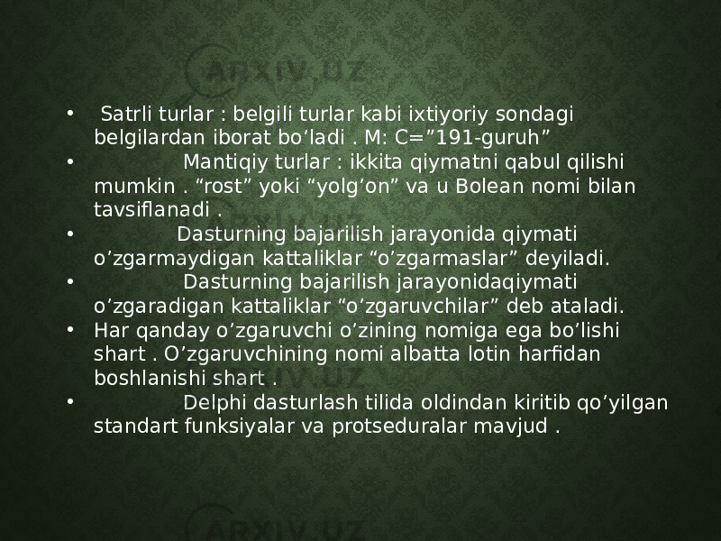 • Satrli turlar : belgili turlar kabi ixtiyoriy sondagi belgilardan iborat bo’ladi . M: C=”191-guruh” • Mantiqiy turlar : ikkita qiymatni qabul qilishi mumkin . “rost” yoki “yolg’on” va u Bolean nomi bilan tavsiflanadi . • Dasturning bajarilish jarayonida qiymati o’zgarmaydigan kattaliklar “o’zgarmaslar” deyiladi. • Dasturning bajarilish jarayonidaqiymati o’zgaradigan kattaliklar “o’zgaruvchilar” deb ataladi. • Har qanday o’zgaruvchi o’zining nomiga ega bo’lishi shart . O’zgaruvchining nomi albatta lotin harfidan boshlanishi shart . • Delphi dasturlash tilida oldindan kiritib qo’yilgan standart funksiyalar va protseduralar mavjud . 