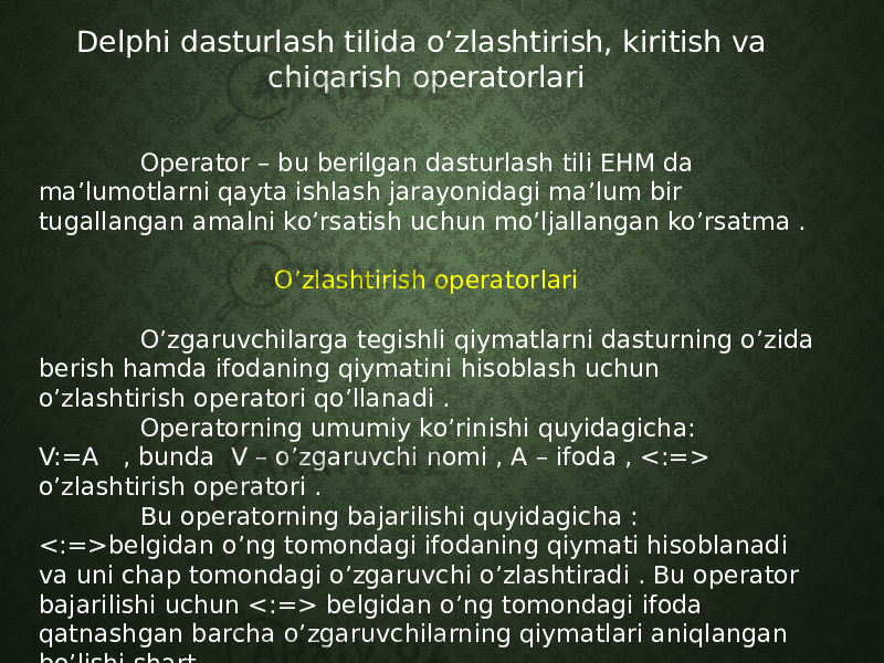 Delphi dasturlash tilida o’zlashtirish, kiritish va chiqarish operatorlari Operator – bu berilgan dasturlash tili EHM da ma’lumotlarni qayta ishlash jarayonidagi ma’lum bir tugallangan amalni ko’rsatish uchun mo’ljallangan ko’rsatma . O’zlashtirish operatorlari O’zgaruvchilarga tegishli qiymatlarni dasturning o’zida berish hamda ifodaning qiymatini hisoblash uchun o’zlashtirish operatori qo’llanadi . Operatorning umumiy ko’rinishi quyidagicha: V:=A , bunda V – o’zgaruvchi nomi , A – ifoda , <:=> o’zlashtirish operatori . Bu operatorning bajarilishi quyidagicha : <:=>belgidan o’ng tomondagi ifodaning qiymati hisoblanadi va uni chap tomondagi o’zgaruvchi o’zlashtiradi . Bu operator bajarilishi uchun <:=> belgidan o’ng tomondagi ifoda qatnashgan barcha o’zgaruvchilarning qiymatlari aniqlangan bo’lishi shart . 