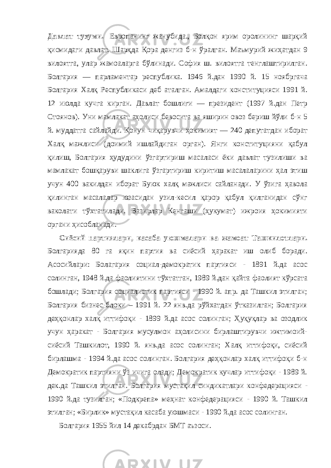 Давлат тузуми.   Европанинг жанубида., Болқон ярим оролининг шарқий қисмидаги давлат. Шарқда Қора денгиз б-н ўралган. Маъмурий жиҳатдан 9 вилоятга, улар жамоаларга бўлинади. София ш. вилоятга тенглаштирилган. Болгария — парламентар республика. 1946 й.дан 1990 й. 15 ноябргача Болгария Халқ Республикаси деб аталган. Амалдаги конституцияси 1991 й. 12 июлда кучга кирган. Давлат бошлиғи — президент (1997 й.дан Петр Стоянов). Уни мамлакат аҳолиси бевосита ва яширин овоз бериш йўли б-н 5 й. муддатга сайлайди. Қонун чиқарувчи ҳокимият — 240 депутатдан иборат Халқ мажлиси (доимий ишлайдиган орган). Янги конституцияни қабул қилиш, Болгария ҳудудини ўзгартириш масаласи ёки давлат тузилиши ва мамлакат бошқаруви шаклига ўзгартириш киритиш масалаларини ҳал этиш учун 400 вакилдан иборат Буюк халқ мажлиси сайланади. У ўзига ҳавола қилинган масалалар юзасидан узил-кесил қарор қабул қилганидан сўнг ваколати тўхтатилади. Вазирлар Кенгаши (ҳукумат) ижроия ҳокимияти органи ҳисобланади.             Сиёсий партиялари, касаба уюшмалари ва жамоат Ташкилотлари. Болгарияда 80 га яқин партия ва сиёсий ҳаракат иш олиб боради. Асосийлари: Болагария социал-демократик партияси - 1891 й.да асос солинган, 1948 й.да фаолиятини тўхтатган, 1989 й.дан қайта фаолият кўрсата бошлади; Болгария социалистик партияси - 1990 й. апр. да Ташкил этилган; Болгария бизнес-блоки – 1991 й. 22 янв.да рўйхатдан ўтказилган; Болгария деҳқонлар халқ иттифоқи - 1899 й.да асос солинган; Ҳуқуқлар ва озодлик учун ҳаракат - Болгария мусулмон аҳолисини бирлаштирувчи ижтимоий- сиёсий Ташкилот, 1990 й. янв.да асос солинган; Халқ иттифоқи, сиёсий бирлашма - 1994 й.да асос солинган. Болгария деҳқонлар халқ иттифоқи б-н Демократик партияни ўз ичига олади; Демократик кучлар иттифоқи - 1989 й. дек.да Ташкил этилган. Болгария мустақил синдикатлари конфедерацияси - 1990 й.да тузилган; «Подкрепа» меҳнат конфедерацияси - 1990 й. Ташкил этилган; «Бирлик» мустақил касаба уюшмаси - 1990 й.да асос солинган.             Болгария 1955 йил 14 декабрдан БМТ аъзоси. 