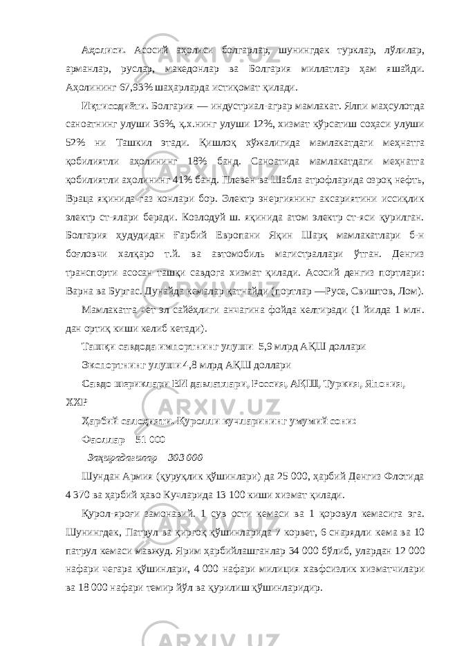             Аҳолиси. Асосий аҳолиси болгарлар, шунингдек турклар, лўлилар, арманлар, руслар, македонлар ва Болгария миллатлар ҳам яшайди. Аҳолининг 67,93% шаҳарларда истиқомат қилади.             Иқтисодиёти. Болгария — индустриал-аграр мамлакат. Ялпи маҳсулотда саноатнинг улуши 36%, қ.х.нинг улуши 12%, хизмат кўрсатиш соҳаси улуши 52% ни Ташкил этади. Қишлоқ хўжалигида мамлакатдаги меҳнатга қобилиятли аҳолининг 18% банд. Саноатида мамлакатдаги меҳнатга қобилиятли аҳолининг 41% банд. Плевен ва Шабла атрофларида озроқ нефть, Враца яқинида газ конлари бор. Электр энергиянинг аксариятини иссиқлик электр ст-ялари беради. Козлодуй ш. яқинида атом электр ст-яси қурилган. Болгария ҳудудидан Ғарбий Европани Яқин Шарқ мамлакатлари б-н боғловчи халқаро т.й. ва автомобиль магистраллари ўтган. Денгиз транспорти асосан ташқи савдога хизмат қилади. Асосий денгиз портлари: Варна ва Бургас. Дунайда кемалар қатнайди (портлар —Русе, Свиштов, Лом).             Мамлакатга чет эл сайёҳлиги анчагина фойда келтиради (1 йилда 1 млн. дан ортиқ киши келиб кетади).             Ташқи савдода импортнинг улуши   5 ,9 млрд АҚШ доллари             Экспортнинг улуши 4 ,8 млрд АҚШ доллари             Савдо шериклари ЕИ давлатлари, Россия, АҚШ, Туркия, Япония, ХХР             Ҳарбий салоҳияти. Қуролли кучларининг умумий сони:             Фаоллар – 51   000             Заҳирадагилар – 303 000             Шундан Армия (қуруқлик қўшинлари) да 25 000, ҳарбий Денгиз Флотида 4   370 ва ҳарбий ҳаво Кучларида 13   100 киши хизмат қилади.             Қурол-яроғи замонавий. 1 сув ости кемаси ва 1 қоровул кемасига эга. Шунингдек, Патрул ва қирғоқ қўшинларида 7 корвет, 6 снарядли кема ва 10 патрул кемаси мавжуд. Ярим ҳарбийлашганлар 34   000 бўлиб, улардан 12   000 нафари чегара қўшинлари, 4   000 нафари милиция хавфсизлик хизматчилари ва 18   000 нафари темир йўл ва қурилиш қўшинларидир.   