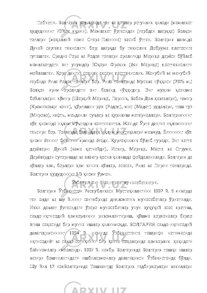             Табиати. Болгария рельефида тоғ ва қирлар устунлик қилади (мамлакат ҳудудининг 70%га яқини). Мамлакат ўртасидан (ғарбдан шарққа) Болқон тоғлари (маҳаллий номи Стара-Планина) кесиб ўтган. Болгария шим.да Дунай сертепа текислиги бор; шарқда бу текислик Добружа платосига туташган. Средна-Гора ва Родоп тоғлари оралиғида Марица дарёси бўйлаб мамлакатдаги энг унумдор Юқори Фракия (ёки Марица) пасттекислиги жойлашган. Қора денгиз соҳили аксари пасттекислик. Жанубий ва жанубий- ғарбида Рила-Родоп тоғлари бор. Рила тоғларида Мусала чўққиси (2925 м.) Болқон ярим оролидаги энг баланд чўққидир. Энг муҳим қазилма бойликлари: кўмир (Шарқий Марица, Перник, Бобов-Дол ҳавзалари), темир (Кремиковци кони), қўрғошин-рух (Родоп), мис (Медет) рудалари, тош туз (Мирово), нефть, маъданли сувлар ва қурилиш материаллари. Болгариянинг кўп қисмида иқлим мўътадил континентал. Жан.да Ўрта денгиз иқлимининг таъсири бор. Тоғларда баландлик иқлим минтақалари мавжуд. Ёғиннинг кўп қисми ёзнинг биринчи ярмида ёғади. Қурғоқчилик бўлиб туради. Энг катта дарёлари: Дунай (кема қатнайди), Искир, Марица, Места ва Струма. Дарёлардан суғоришда ва электр ҳосил қилишда фойдаланилади. Болгария да кўллар кам, борлари ҳам кичик кўллар, асосан, Рила ва Пирин тоғларида. Болгария ҳудудининг 1/3 қисми ўрмон.               Ўзбекистон - Болгария муносабатлари.             Болгария Ўзбекистон Республикаси Мустақиллигини 1992 й. 6 январда тан олди ва шу й.нинг сентябрида дипломатик муносабатлар ўрнатилди. Икки давлат ўртасидаги ўзаро муносабатлар учун ҳуқуқий асос яратиш, савдо-иқтисодий ҳамкорликни ривожлантириш, қўшма корхоналар барпо этиш соҳасида бир мунча ишлар қилинмоқда. БОЛГАРИЯ савдо-иқтисодий делегациясининг 1994 й. июнида Ўзбекистонга ташрифи натижасида иқтисодиёт ва савдо-сотиқнинг бир қанча соҳаларида ҳамкорлик   ҳақидаги баённомалар имзоланди. 1997 й. ноябр. Болгарияда Болгария ташқи ишлар вазири бошчилигидаги ишбилармонлар делегацияси Ўзбекистонда бўлди. Шу йил 12 нояБолгарияда Тошкентда Болгария тадбиркорлари вакиллари 