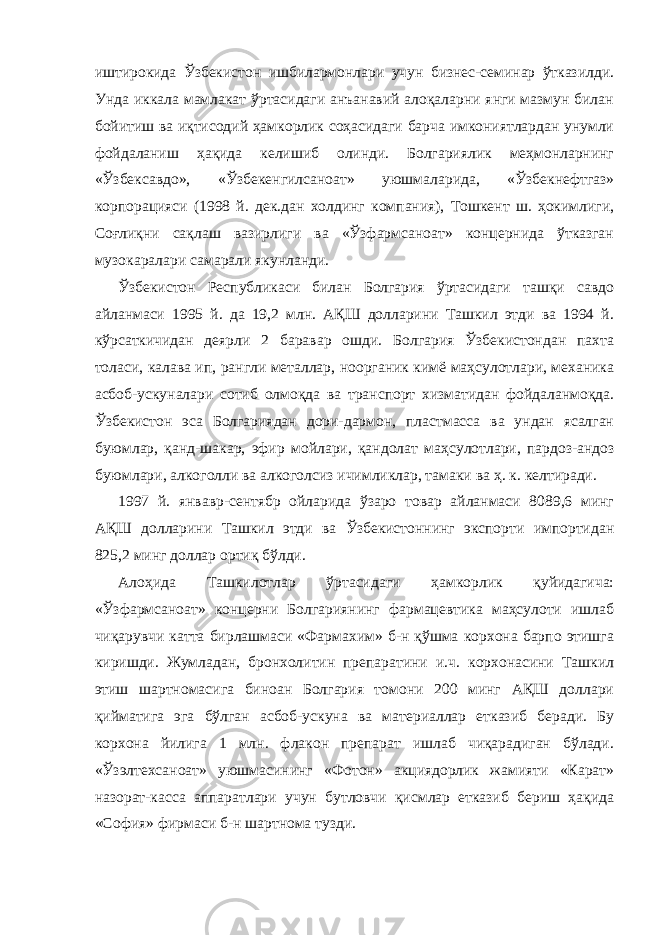 иштирокида Ўзбекистон ишбилармонлари учун бизнес-семинар ўтказилди. Унда иккала мамлакат ўртасидаги анъанавий алоқаларни янги мазмун билан бойитиш ва иқтисодий ҳамкорлик соҳасидаги барча имкониятлардан унумли фойдаланиш ҳақида келишиб олинди. Болгариялик меҳмонларнинг «Ўзбексавдо», «Ўзбекенгилсаноат» уюшмаларида, «Ўзбекнефтгаз» корпорацияси (1998 й. дек.дан холдинг компания), Тошкент ш. ҳокимлиги, Соғлиқни сақлаш вазирлиги ва «Ўзфармсаноат» концернида ўтказган музокаралари самарали якунланди.             Ўзбекистон Республикаси билан Болгария ўртасидаги ташқи савдо айланмаси 1995 й. да 19,2 млн. АҚШ долларини Ташкил этди ва 1994 й. кўрсаткичидан деярли 2 баравар ошди. Болгария Ўзбекистондан пахта толаси, калава ип, рангли металлар, ноорганик кимё маҳсулотлари, механика асбоб-ускуналари сотиб олмоқда ва транспорт хизматидан фойдаланмоқда. Ўзбекистон эса Болгариядан дори-дармон, пластмасса ва ундан ясалган буюмлар, қанд-шакар, эфир мойлари, қандолат маҳсулотлари, пардоз-андоз буюмлари, алкоголли ва алкоголсиз ичимликлар, тамаки ва ҳ. к. келтиради.             1997 й. янвавр-сентябр ойларида ўзаро товар айланмаси 8089,6 минг АҚШ долларини Ташкил этди ва Ўзбекистоннинг экспорти импортидан 825,2 минг доллар ортиқ бўлди.             Алоҳида Ташкилотлар ўртасидаги ҳамкорлик қуйидагича: «Ўзфармсаноат» концерни Болгариянинг фармацевтика маҳсулоти ишлаб чиқарувчи катта бирлашмаси «Фармахим» б-н қўшма корхона барпо этишга киришди. Жумладан, бронхолитин препаратини и.ч. корхонасини Ташкил этиш шартномасига биноан Болгария томони 200 минг АҚШ доллари қийматига эга бўлган асбоб-ускуна ва материаллар етказиб беради. Бу корхона йилига 1 млн. флакон препарат ишлаб чиқарадиган бўлади. «Ўзэлтехсаноат» уюшмасининг «Фотон» акциядорлик жамияти «Карат» назорат-касса аппаратлари учун бутловчи қисмлар етказиб бериш ҳақида «София» фирмаси б-н шартнома тузди. 