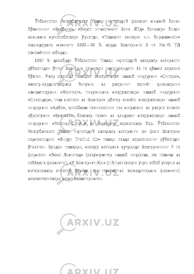             Ўзбекистон Республикаси Ташқи иқтисодий фаолият миллий банки бўлмининг «Булбанк», «Ферст инвестмент Банк ЛТд» банклари билан вакиллик муносабатлари ўрнатди. «Тошкент авиация и.ч. бирлашмаси» акциядорлик жамияти 1990—91 й. ларда Болгарияга 3 та Ил-76 ТД самолётини юборди.             1997 й. декабрда Ўзбекистон Ташқи иқтисодий алоқалар вазирлиги рўйхатидан ўтган Болгария сармояси иштирокидаги 15 та қўшма корхона бўлган. Улар орасида телефон аппаратлари ишлаб чиқарувчи «Ситора», электр-кардиографлар йиғувчи ва уларнинг эҳтиёт қисмларини алмаштирувчи «Контакт», тикувчилик маҳсулотлари ишлаб чиқарувчи «Сикандер», тиш пастаси ва Болгария рўзғор кимёси маҳсулотлари ишлаб чиқарувчи «Албо», ҳисоблаш техникасини таъ-мирловчи ва уларга хизмат кўрсатувчи «Бултеко», болалар таоми ва қандолат маҳсулотлари ишлаб чиқарувчи «Россия С. А.» ва Болгария корхоналар бор. Ўзбекистон Республикаси Ташқи иқтисодий алоқалар вазирлиги юз фоиз Болгария сармоясидаги «Вulgar Тгаdiud Со» ташқи савдо корхонасини рўйхатдан ўтказган. Бундан ташқари, мазкур вазирлик ҳузурида Болгариянинг 2 та фирмаси: «Веко Лимитед» (аккумулятор ишлаб чиқариш, юк ташиш ва сайёҳлик фаолияти), «У.Болгарият.Ко.» (т.й.транспорти учун асбоб-ускуна ва материаллар етказиб бериш, юк ташиш ва экспедиторлик фаолияти) ваколатхоналари расмийлаштирилган.   