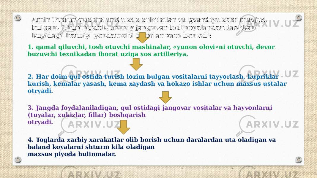 Amir Temur qushinlarida xos sokchilar va gvardiya xam mavjud bulgan. Shuningdek, asosiy jangovar bulinmalardan tashkari kuyidagi harbiy- yordamchi qismlar xam bor edi : 1. qamal qiluvchi, tosh otuvchi mashinalar, «yunon olovi»ni otuvchi, devor buzuvchi texnikadan iborat uziga xos ar tilleriya. 2. Har doim qul ostida turish lozim bulgan vositalarni tayyorlash, kupriklar kurish, kemalar yasash, kema xaydash va hokazo ishlar uchun maxsus ustalar otryadi. 3. Jangda foydalaniladigan, qul ostidagi jangovar vositalar va hayvonlarni (tuyalar, xukizlar, fillar) boshqarish otryadi. 4. Toglarda xarbiy xarakatlar olib borish uchun daralardan uta oladigan va baland koyalarni shturm kila oladigan maxsus piyoda bulinmalar. 