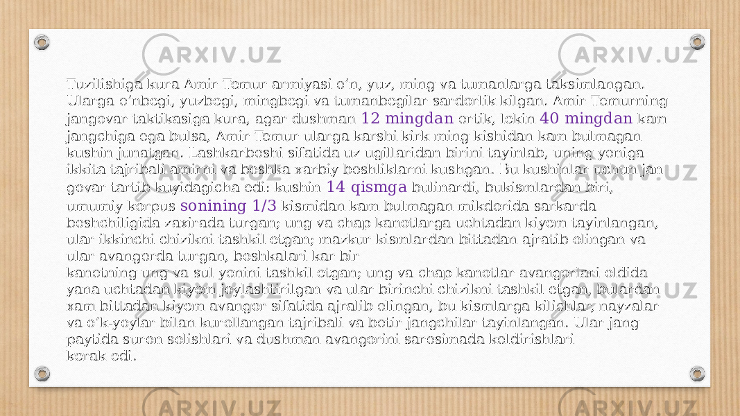 Tuzilishiga kura Amir Temur armiyasi o’n, yuz, ming va tumanlarga taksimlangan. Ularga o’nbegi, yuzbegi, mingbegi va tumanbegilar sardorlik kilgan. Amir Temurning jangovar taktikasiga kura, agar dushman 12 mingdan ortik, lekin 40 mingdan kam jangchiga ega bulsa, Amir Temur ularga karshi kirk ming kishidan kam bulmagan kushin junatgan. Lashkarboshi sifatida uz ugillaridan birini tayinlab, uning yoniga ikkita tajribali amirni va boshka xarbiy boshliklarni kushgan. Bu kushinlar uchun jan govar tartib kuyidagicha edi: kushin 14 qismga bulinardi, bukismlardan biri, umumiy korpus sonining 1/3 kismidan kam bulmagan mikdorida sarkarda boshchiligida zaxirada turgan; ung va chap kanotlarga uchtadan kiyem tayinlangan, ular ikkinchi chizikni tashkil etgan; mazkur kismlardan bittadan ajratib olingan va ular avangorda turgan, boshkalari kar bir kanotning ung va sul yonini tashkil etgan; ung va chap kanotlar avangorlari oldida yana uchtadan kiyem joylashtirilgan va ular birinchi chizikni tashkil etgan, bulardan xam bitta dan kiyem avangor sifatida ajralib olingan, bu kismlarga kilichlar, nayzalar va o’k-yoylar bilan kurollangan tajribali va botir jangchilar tayinlangan. Ular jang paytida suron solishlari va dushman avangorini sarosimada koldirishlari kerak edi. 